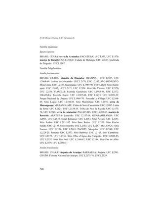 D. M. Borges-Nojosa & U. Caramaschi
508
Família Iguanidae:
Iguana iguana:
BRASIL: CEARÁ: serra da Aratanha: PACATUBA: UFC L855, UFC L1370.
maciço de Baturité: MULUNGU: Cidade de Mulungu: UFC L2617. Quebrada
do Pingador: UFC L1567.
Família Polychrotidae
Anolis fuscoauratus:
BRASIL: CEARÁ: planalto da Ibiapaba: IBIAPINA: UFC L2115, UFC
L2068-69. Ladeira do Mucambo: UFC L2178, UFC L2537. SÃO BENEDITO:
Meia Cinta: UFC L2107. Queimadas: UFC L1989-90, UFC L2028. Sítio Buriti-
apuá: UFC L2037, UFC L2171, UFC L2538. Sítio São Vicente: UFC L2170,
UFC L2536. TIANGUÁ: Fazenda Gameleira: UFC L1985-86, UFC L2172.
UBAJARA: Fazenda Buriti: UFC L1987-88, UFC L1993, UFC L2021-22.
Parque Nacional de Ubajara: UFC L1968-70. Pousada Le Village: UFC L2168-
69. Sítio Lagoa: UFC L2108-09. Sítio Murimbeca: UFC L2076. serra de
Maranguape: MARANGUAPE: Clube de Serra Cascatinha: UFC L2097. Linha
da Serra: UFC L2125, UFC L2534-35. Trilha do Pico da Rajada: UFC L2173-
74, UFC L2540. serra da Aratanha: PACATUBA: UFC L2202-03. maciço de
Baturité: ARATUBA: Lameirão: UFC L2157-58. GUARAMIRANGA: UFC
L2093, UFC L2539. Hotel Remanso: UFC L2154. Sítio Álvaro: UFC L2153.
Sítio Arábia: UFC L2151-52. Sítio Bom Retiro: UFC L2150. Sítio Riacho
Fundo: UFC L2149. Sítio Sinimbu: UFC L2155, UFC L2167. MULUNGU: Sítio
Lorena: UFC L2156, UFC L2165. PACOTI: Monguba: UFC L2148, UFC
L2224-25. Santana: UFC L2533. Sítio Barbosa: UFC L2163. Sítio Carmelina:
UFC L2159, UFC L2166. Sítio Olho d’Água dos Tangarás: UFC L2082-83,
UFC L2532. Sítio São José: UFC L2160-62, UFC L2164. Sítio Pau do Alho:
UFC L2179, UFC L2530-31
Anolis brasiliensis:
BRASIL: CEARÁ: chapada do Araripe: BARBALHA: Arajara: UFC L2541.
CRATO: Floresta Nacional do Araripe: UFC L2175-76, UFC L2529.
 