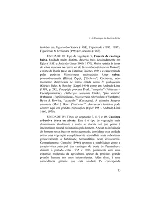 1. As Caatingas da América do Sul
35
também em Figueiredo-Gomes (1981), Figueiredo (1983, 1987),
Figueiredo & Fernandes (1985) e Carvalho (1986).
UNIDADE III: Tipo de vegetação 5, Floresta de caatinga
baixa. Unidade muito distinta, descrita mais detalhadamente em
Egler (1951) e Andrade-Lima (1960, 1970). Muito restrita às áreas
de solos arenosos no centro sul de Pernambuco (tabuleiro Moxotó)
e norte da Bahia (raso da Catarina; Guedes 1985), é caracterizada
pelas espécies Pilosocereus pachycladus Ritter subsp.
pernambucoensis (Ritter) Zappi, [“facheiro”, Cactaceae, nor-
malmente identificada de forma errada como P. piahuyensis
(Gürke) Byles & Rowley (Zappi 1994) como em Andrade-Lima
(1989, p. 24)], Poeppigia procera Presl., “muquém” (Fabaceae –
Caesalpinioideae), Dalbergia cearensis Ducke, “pau violeta”
(Fabaceae - Papilionoideae), Pilosocereus tuberculatus (Werderm.)
Byles & Rowley, “caxacubri” (Cactaceae). A palmeira Syagrus
coronata (Mart.) Becc. (“ouricouri”, Arecaceae) também pode
ocorrer aqui em grandes populações (Egler 1951, Andrade-Lima
1960, 1970).
UNIDADE IV: Tipos de vegetação 7, 8, 9 e 10, Caatinga
arbustiva densa ou aberta. Este é o tipo de vegetação mais
disseminado atualmente e ainda se discute até que ponto é
inteiramente natural ou induzida pelo homem. Apesar da influência
do homem nesta área ser muito acentuada, considerar esta unidade
como uma vegetação completamente secundária seria subestimar
grosseiramente a habilidade homeostática deste ecossistema.
Contrariamente, Carvalho (1986) apontou a estabilidade como a
característica principal das caatingas do oeste de Pernambuco
durante o período entre 1955 e 1983, juntamente com uma
expansão moderada da agricultura, apesar da provável grande
pressão humana nos anos intervenientes. Além disso, é uma
coincidência gritante que esta unidade IV corresponda
 