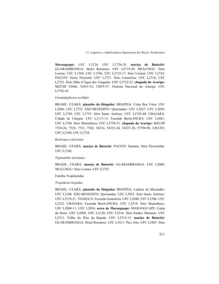 11. Lagartos e Anfisbenídeos (Squamata) dos Brejos Nordestinos
511
Maranguape: UFC L2126, UFC L2726-28. maciço de Baturité:
GUARAMIRANGA: Hotel Remanso: UFC L2719-20. MULUNGU: Sítio
Lorena: UFC L1568, UFC L1596, UFC L2716-17. Sítio Umaitá: UFC L2724.
PACOTI: Horto Florestal: UFC L2721. Sítio Carmelina: UFC L2718, UFC
L2725. Sítio Olho d’Água dos Tangarás: UFC L2722-23. chapada do Araripe:
MZUSP 52046, 52051-52, 52055-57. Floresta Nacional do Araripe: UFC
L2742-43.
Cnemidophorus ocellifer:
BRASIL: CEARÁ: planalto da Ibiapaba: IBIAPINA: Cinta Boa Vista: UFC
L2046, UFC L2752. SÃO BENEDITO: Queimadas: UFC L2027, UFC L2050,
UFC L2749, UFC L2753. Sítio Santo Antônio: UFC L2745-48. UBAJARA:
Cidade de Ubajara: UFC L2111-13. Fazenda Buriti-INCRA: UFC L2041,
UFC L2744. Sítio Murimbeca: UFC L2750-51. chapada do Araripe: MZUSP
7524-26, 7528, 7531, 7542, 54316, 54323-24, 54327-28, 57594-96, CRATO:
UFC L2100, UFC L2754.
Kentropyx calcarata:
BRASIL: CEARÁ: maciço de Baturité: PACOTI: Santana, Sítio Florestinha:
UFC L2180.
Tupinambis merianae:
BRASIL: CEARÁ: maciço de Baturité: GUARAMIRANGA: UFC L2004.
MULUNGU: Sítio Lorena: UFC L2755.
Família Tropiduridae
Tropidurus hispidus:
BRASIL: CEARÁ: planalto da Ibiapaba: IBIAPINA: Ladeira do Mucambo:
UFC L2106. SÃO BENEDITO: Queimadas: UFC L2052. Sítio Santo Antônio:
UFC L2519-21. TIANGUÁ: Fazenda Gameleira: UFC L2040, UFC L2506, UFC
L2522. UBAJARA: Fazenda Buriti-INCRA: UFC L2518. Sítio Murimbeca:
UFC L2008-11, UFC L2056. serra de Maranguape: MARANGUAPE: Linha
da Serra: UFC L2088, UFC L2128, UFC L2516. Sítio Irmãos Maristas: UFC
L2512. Trilha do Pico da Rajada: UFC L2513-15. maciço de Baturité:
GUARAMIRANGA: Hotel Remanso: UFC L2413. Pico Alto: UFC L2407. Sítio
 