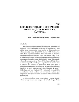 12. Recursos Florais e Sistema de Polinização na Caatinga
515
12
RECURSOS FLORAIS E SISTEMAS DE
POLINIZAÇÃO E SEXUAIS EM
CAATINGA
Isabel Cristina Machado & Ariadna Valentina Lopes
Introdução
Os atributos florais sejam eles morfológicos, fisiológicos ou
ecológicos estão relacionados aos vetores de polinização e uma
análise dessas características pode auxiliar na determinação dos
polinizadores (cf. Faegri & Pijl 1979, Endress 1994, Proctor et al.
1996). Esse conjunto de atributos florais caracteriza as diferentes
síndromes de polinização (sensu Vogel 1954, Faegri & Pijl 1979),
as quais constituem um importante guia para subsidiar estudos de
ecologia da polinização. Apesar das limitações que as síndromes de
polinização apresentam (e.g., Waser 1983, Herrera 1995), não se
pode negar a grande contribuição e importância das mesmas para
os estudos em ecologia da polinização, bem como para o
entendimento da biologia da polinização em nível de comunidade
(Rebelo et al. 1985, Ramirez et al. 1990, Muchhala & Jarrín-V
2002). De acordo com Cruden (1997) e Johnson & Steiner (2000),
as síndromes florais podem ser efetivamente testadas por
comparações em larga escala entre os diversos atributos florais e os
polinizadores.
A morfologia floral pode excluir alguns visitantes e atrair
polinizadores potenciais, uma vez que a diversidade de tipos florais
 