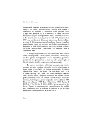 I. C. Machado & A. V. Lopes
516
também está associada ao desenvolvimento sensorial dos vetores
bióticos de pólen, particularmente aqueles relacionados à
capacidade de distinguir e memorizar certos padrões florais
(Leppik 1968, Faegri & Pijl 1979, Ramirez et al. 1990). Em adição,
há algumas relações interdependentes entre o tamanho das flores e
o dos polinizadores (Feinsinger & Colwell 1978, Frankie et al.
1983). A ocorrência de diferentes recompensas florais indica a
presença de diferentes tipos de polinizadores, algumas vezes bem
especializados como, por exemplo, as abelhas Anthophoridae e
Euglossini as quais polinizam flores que oferecem óleos, perfumes
ou resinas como recursos (Vogel 1966, 1974, Dressler 1968a, b,
Armbruster 1984).
A biologia da polinização de uma comunidade pode fornecer
dados para responder a várias questões relacionadas à manutenção
do fluxo gênico intraespecífico, sucesso reprodutivo, partilha e
competição por polinizadores e também sobre conservação de
hábitats naturais afetados por processos de fragmentação.
De maneira semelhante, a biologia reprodutiva de espécies
tropicais tem sido estudada enfocando aspectos relacionados ao
fluxo gênico e especiação em algumas comunidades de plantas
(Baker 1959, Federov 1966, Bawa 1974, 1980, Bawa et al. 1985a,
b, Bawa & Hadley 1990, Gibbs 1990, Ibarra-Manriquez & Oyama
1992, Bullock 1995b). Os tipos e freqüências dos sistemas sexuais,
particularmente a dioicia, têm também recebido atenção em estudos
de floras, tanto tropicais, como temperadas e árticas (Bawa 1980,
Flores & Schemske 1984, Fox 1985, Steiner 1988, Renner &
Ricklefs 1995, Oliveira & Gibbs 2000). As características das
flores e frutos e os sistemas sexuais e de polinização têm também
sido relacionados com a dinâmica de florestas e em processos
sucessionais (Ibarra-Manriquez & Oyama 1992).
 