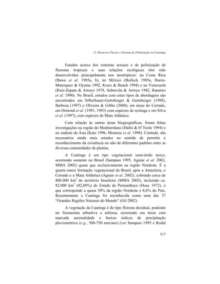 12. Recursos Florais e Sistema de Polinização na Caatinga
517
Estudos acerca dos sistemas sexuais e de polinização de
florestas tropicais e suas relações ecológicas têm sido
desenvolvidos principalmente nos neotrópicos: na Costa Rica
(Bawa et al. 1985a, b), no México (Bullock 1985a, Ibarra-
Manriquez & Oyama 1992, Kress & Beach 1994) e na Venezuela
(Ruiz-Zapata & Arroyo 1978, Sobrevila & Arroyo 1982, Ramirez
et al. 1990). No Brasil, estudos com estes tipos de abordagens são
encontrados em Silberbauer-Gottsberger & Gottsberger (1988),
Barbosa (1997) e Oliveira & Gibbs (2000), em áreas do Cerrado,
em Ormond et al. (1991, 1993) com espécies de restinga e em Silva
et al. (1997), com espécies de Mata Atlântica.
Com relação às outras áreas biogeográficas, foram feitas
investigações na região do Mediterrâneo (Dafni & O´Toole 1994) e
no sudeste da Ásia (Kato 1996, Momose et al. 1998). Contudo, são
necessários ainda mais estudos no sentido de permitir o
reconhecimento da existência ou não de diferentes padrões entre as
diversas comunidades de plantas.
A Caatinga é um tipo vegetacional semi-árido único,
ocorrendo somente no Brasil (Sampaio 1995, Aguiar et al. 2002,
MMA 2002) quase que exclusivamente na região Nordeste. É a
quarta maior formação vegetacional do Brasil, após a Amazônia, o
Cerrado e a Mata Atlântica (Aguiar et al. 2002), cobrindo cerca de
800.000 km2
do território brasileiro (MMA 2002), incluindo ca.
82.000 km2
(82,88%) do Estado de Pernambuco (Huec 1972), o
que corresponde a quase 50% da região Nordeste e 8,6% do País.
Recentemente a Caatinga foi reconhecida como uma das 37
“Grandes Regiões Naturais do Mundo” (Gil 2002).
A vegetação da Caatinga é do tipo floresta decidual, podendo
ter fisionomia arbustiva a arbórea, ocorrendo em áreas com
marcada sazonalidade e baixos índices de precipitação
pluviométrica (e.g., 500-750 mm/ano) (ver Sampaio 1995 e Rodal
 