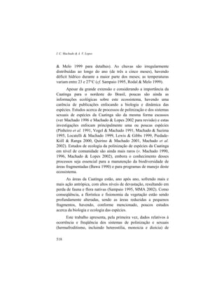 I. C. Machado & A. V. Lopes
518
& Melo 1999 para detalhes). As chuvas são irregularmente
distribuídas ao longo do ano (de três a cinco meses), havendo
déficit hídrico durante a maior parte dos meses; as temperaturas
variam entre 23 e 27°C (cf. Sampaio 1995, Rodal & Melo 1999).
Apesar da grande extensão e considerando a importância da
Caatinga para o nordeste do Brasil, poucas são ainda as
informações ecológicas sobre este ecossistema, havendo uma
carência de publicações enfocando a biologia e dinâmica das
espécies. Estudos acerca de processos de polinização e dos sistemas
sexuais de espécies da Caatinga são da mesma forma escassos
(ver Machado 1996 e Machado & Lopes 2002 para revisão) e estas
investigações enfocam principalmente uma ou poucas espécies
(Pinheiro et al. 1991, Vogel & Machado 1991, Machado & Sazima
1995, Locatelli & Machado 1999, Lewis & Gibbs 1999, Piedade-
Kiill & Ranga 2000, Quirino & Machado 2001, Machado et al.
2002). Estudos de ecologia da polinização de espécies da Caatinga
em nível de comunidade são ainda mais raros (v. Machado 1990,
1996, Machado & Lopes 2002), embora o conhecimento desses
processos seja essencial para a manutenção da biodiversidade de
áreas fragmentadas (Bawa 1990) e para programas de manejo deste
ecossistema.
As áreas da Caatinga estão, ano após ano, sofrendo mais e
mais ação antrópica, com altos níveis de devastação, resultando em
perda de fauna e flora nativas (Sampaio 1995, MMA 2002). Como
conseqüência, a florística e fisionomia da vegetação estão sendo
profundamente alteradas, sendo as áreas reduzidas a pequenos
fragmentos, havendo, conforme mencionado, poucos estudos
acerca da biologia e ecologia das espécies.
Este trabalho apresenta, pela primeira vez, dados relativos à
ocorrência e freqüência dos sistemas de polinização e sexuais
(hermafroditismo, incluindo heterostilia, monoicia e dioicia) de
 