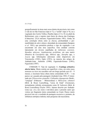 D. E. Prado
36
geograficamente às áreas mais secas dentro da província, tais como
o vale do rio São Francisco (tipo no 7), o “seridó” (tipo no 9), ou a
vegetação dos Cariris Velhos, Paraíba (tipos no 8 e 10, no platô da
Borborema), com o registro mais baixo de chuvas das Caatingas
(Cabaceiras: 252,4 mm/ano; Figueiredo-Gomes 1981). Ainda, há
uma correlação direta entre as chuvas, profundidade e per-
meabilidade do solo à altura e densidade da comunidade (Sampaio
et al. 1981), que permitiria predizer o tipo de vegetação a ser
encontrado em uma área específica. Esta unidade consiste
tipicamente em árvores espalhadas de Amburana cearensis,
Spondias tuberosa, Aspidosperma pyrifolium, em uma matriz
arbustiva de Caesalpinia spp., Mimosa spp., Jatropha spp., e
Acacia spp. Informações adicionais estão disponíveis em
Vasconcelos (1941), Egler (1951), na maioria dos artigos de
Andrade-Lima, Anônimo (1980), Figueiredo-Gomes (1981),
Figueiredo (1987).
UNIDADE V: Tipo de vegetação 11, Caatinga arbustiva
aberta baixa. Muito restrita em superfície e área, em solos rasos
arenosos ou ricos em cascalhos sob um longo período seco (8 – 9
meses), a incomum baixa altura desta comunidade (0,70 – 1 m)
parece ser causada pela pastagem (Andrade-Lima 1981). É domi-
nada por Pilosocereus gounellei, Calliandra depauperata Benth.,
“carqueja” (Fabaceae – Mimosoideae) e Melocactus zehntneri
(Britt. & Rose) Luetzelburg, “coroa de frade” (Cactaceae),
normalmente referido erroneamente como M. bahiensis (Britt. &
Rose) Luetzelburg (Taylor 1991). Apenas descrito por Andrade-
Lima (op. cit.), seu status é duvidoso para o presente autor que
visitou um fragmento desta comunidade no Ceará. Parece muito
provável isto ser o resultado da pastagem excessiva e, portanto, da
influência antrópica indireta; mais pesquisas são necessárias.
 