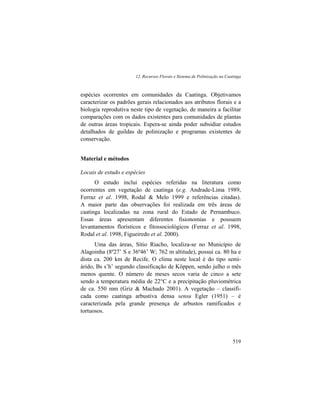 12. Recursos Florais e Sistema de Polinização na Caatinga
519
espécies ocorrentes em comunidades da Caatinga. Objetivamos
caracterizar os padrões gerais relacionados aos atributos florais e a
biologia reprodutiva neste tipo de vegetação, de maneira a facilitar
comparações com os dados existentes para comunidades de plantas
de outras áreas tropicais. Espera-se ainda poder subsidiar estudos
detalhados de guildas de polinização e programas existentes de
conservação.
Material e métodos
Locais de estudo e espécies
O estudo inclui espécies referidas na literatura como
ocorrentes em vegetação de caatinga (e.g. Andrade-Lima 1989,
Ferraz et al. 1998, Rodal & Melo 1999 e referências citadas).
A maior parte das observações foi realizada em três áreas de
caatinga localizadas na zona rural do Estado de Pernambuco.
Essas áreas apresentam diferentes fisionomias e possuem
levantamentos florísticos e fitossociológicos (Ferraz et al. 1998,
Rodal et al. 1998, Figueiredo et al. 2000).
Uma das áreas, Sítio Riacho, localiza-se no Município de
Alagoinha (8º27’ S e 36º46’ W; 762 m altitude), possui ca. 80 ha e
dista ca. 200 km de Recife. O clima neste local é do tipo semi-
árido, Bs s’h’ segundo classificação de Köppen, sendo julho o mês
menos quente. O número de meses secos varia de cinco a sete
sendo a temperatura média de 22°C e a precipitação pluviométrica
de ca. 550 mm (Griz & Machado 2001). A vegetação – classifi-
cada como caatinga arbustiva densa sensu Egler (1951) – é
caracterizada pela grande presença de arbustos ramificados e
tortuosos.
 