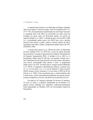 I. C. Machado & A. V. Lopes
520
A segunda área localiza-se no Município de Buíque, distando
285 km da capital. O local de estudo, Vale do Catimbáu (8º67’ S e
37º11’ W), foi recentemente transformado em um Parque Nacional.
A vegetação deste vale difere da encontrada em outras áreas da
Caatinga em geral, tanto em fisionomia quanto em termos de
espécies (Rodal et al. 1998). A altitude da área varia de 800 a 1000
m e a precipitação média anual é de 1095,9 mm, com o período
chuvoso entre janeiro e junho, sendo os maiores índices de chuva
registrados entre abril e junho; a temperatura média anual é de 25ºC
(SUDENE 1990).
A terceira área situa-se a ca. 700 km da costa, no Município
de Serra Talhada (7º59’ S e 38º19’W). A área de estudo (Fazenda
Saco) pertence à Estação Experimental da Empresa Pernambucana
de Pesquisa Agropecuária (IPA). A altitude é de ca. 600 m e a
precipitação média anual de 650 mm, com grande variação ano a
ano. Geralmente há um longo período seco entre junho e dezembro,
com chuvas concentradas entre janeiro e maio. A temperatura
média anual é de 26ºC, havendo pouca variação mensal (Machado
et al. 1997a). A vegetação é dominada por arbustos, a maioria com
ca. 3 a 4 m de altura e ca. 3 a 6 cm de diâmetro à altura do peito
(DAP); poucas árvores alcançam 15 m de altura e DAP de 60 cm
(Ferraz et al. 1998). Como na primeira área, o estrato herbáceo não
é muito denso, sendo constituído principalmente por plantas anuais,
as quais completam o ciclo de vida dentro de um período chuvoso.
Um total de 147 espécies (incluindo 24 árvores, 62 arbustos,
35 ervas, 21 lianas e 5 epífitas), distribuídas em 34 famílias e 91
gêneros foram estudadas (ver Apêndice). Espécimes-testemunho
foram depositados no Herbário UFP, da Universidade Federal de
Pernambuco.
 
