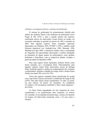 12. Recursos Florais e Sistema de Polinização na Caatinga
521
Atributos e recompensas florais e sistemas de polinização
O sistema de polinização foi primeiramente inferido pela
análise dos atributos florais e das síndromes de polinização (sensu
Faegri & Pijl 1979) e, para a grande maioria das espécies,
confirmado através de observações visuais diretas no campo, em
excursões realizadas no período de janeiro de 1994 a setembro de
2002. Para algumas espécies foram estudados espécimes
depositados em herbários (IPA, PUFRP e UFP) e também usada
literatura disponível (ver Andrade-Lima 1989, Machado 1996,
Machado & Lopes 2002 e referências citadas). Para a comunidade
de Alagoinha são apresentadas observações e análises detalhadas
de interações de alguns grupos de polinizadores, como abelhas,
borboletas e beija-flores, com as respectivas plantas visitadas, a
partir dos dados de Machado (1990).
Para cada espécie foram registrados atributos florais como
forma, tamanho, cor e recompensa floral. Adicionalmente, para
algumas espécies foram feitas observações acerca da biologia
floral, incluindo registro e análise do comportamento dos visitantes
e polinizadores. Durante o trabalho de campo, flores e botões foram
fixados em etanol 70% e/ou FAA 70%.
Flores das espécies estudadas foram classificadas de acordo
com o tipo floral (“classes estruturais”) modificado de Faegri & Pijl
(1979). Oito tipos florais foram considerados: (1) tubo, (2) goela,
(3) taça (disco), (4) pincel, (5) estandarte, (6) campânula,
(7) câmara e (8) inconspícuo (atribuído a flores muito pequenas –
até 4 mm).
As flores foram enquadradas em sete categorias de cores,
considerando a cor predominante mais conspícua: (1) branca;
(2) vermelha; (3) esverdeada (incluindo bege e creme); (4) amarela;
(5) laranja; (6) lilás/violeta (incluindo azul) e (7) rosa (claro e
choque).
 