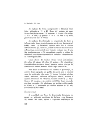 I. C. Machado & A. V. Lopes
522
As medidas das flores (comprimento e diâmetro) foram
feitas utilizando-se 10 a 20 flores por espécie, as quais
foram classificadas como: (1) pequenas: ≤ 10 mm; (2) médias:
> 10 ≤ 20 mm; (3) grandes: > 20 ≤ 30 mm e (4) muito
grande: medindo mais de 30 mm.
As unidades de polinização e a organização das flores e
inflorescências foram caracterizadas de acordo com Ramirez et al.
(1990) como: (1) individual, quando cada flor é visitada
individualmente; (2) coletivista, quando as visitas são realizadas à
inflorescência como um todo e os visitantes contatam mais de uma
flor simultaneamente e (3) intermediária, quando as visitas são
individuais ou coletivas dependendo do tamanho e comportamento
do visitante/polinizador.
Cinco classes de recursos florais foram consideradas:
(1) pólen, (2) néctar, (3) óleo, (4) resina e (5) pólen/néctar.
Para cada classe (exceto a última) apenas o recurso principal foi
considerado (“atrativo primário” sensu Faegri & Pijl 1979).
Para checar as freqüências dos sistemas de polinização, as
espécies foram agrupadas em guildas de acordo com o principal
vetor de polinização: (1) vento, (2) insetos (incluindo abelhas,
vespas, borboletas, mariposas, esfingídeos, moscas, besouros e
aquelas polinizadas por “diversos pequenos insetos”), (3) beija-
flores e (4) morcegos. As espécies melitófilas foram separadas
em duas categorias: (1) polinizadas por abelhas médio-grandes
(≥ 12mm) e (2) polinizadas por abelhas pequenas (< 12 mm)
(sensu Frankie et al. 1983).
Sistemas sexuais
A sexualidade das flores foi determinada diretamente no
campo ou utilizando espécimes de herbário e/ou literatura.
Na maioria dos casos, apenas a expressão morfológica foi
 