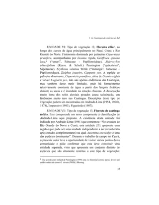 1. As Caatingas da América do Sul
37
UNIDADE VI: Tipo de vegetação 12, Floresta ciliar, ao
longo dos cursos de água principalmente no Piauí, Ceará e Rio
Grande do Norte. Fisionomia dominada por palmeiras Copernicia
prunifera, acompanhadas por Licania rigida, Geoffroea spinosa
Jacq.4 (“umarí”, Fabaceae - Papilionoideae), Sideroxylon
obtusifolium (Roem. & Schult.) Pennington (“quixabeira”,
Sapotaceae), Erythrina velutina Willd. (“mulungú”, Fabaceae –
Papilionoideae), Ziziphus joazeiro, Capparis yco. A espécie de
palmeira dominante, Copernicia prunifera, além de Licania rigida
e talvez Capparis yco, não são apenas endêmicas das Caatingas,
mas também deste meio limitado, onde há fornecimento
relativamente constante de água a partir dos lençóis freáticos
durante as secas e é inundado na estação chuvosa. A dessecação
muito lenta dos solos aluviais pesados causa salinização, um
fenômeno muito raro nas Caatingas. Descrições deste tipo de
vegetação podem ser encontradas em Andrade-Lima (1954, 1964b,
1978), Emperaire (1983), Figueiredo (1987).
UNIDADE VII: Tipo de vegetação 13, Floresta de caatinga
média. Este compreende um novo componente à classificação de
Andrade-Lima aqui proposto. A existência desta unidade foi
indicada por Andrade-Lima (1981) que comentou: “Nos estados do
Rio Grande do Norte e Ceará, esta unidade {II} apresenta uma
região (que pode ser uma unidade independente a ser reconhecida
após estudos complementares) na qual Auxemma oncocalyx é uma
das espécies dominantes”. Durante o trabalho de campo no Ceará,
o presente autor teve a oportunidade de visitar vários pontos desta
comunidade e pôde confirmar que esta deve constituir uma
entidade separada, visto que apresenta um conjunto distinto de
espécies que são altamente restritas a este tipo de vegetação:
4 De acordo com Ireland & Pennington (1999) esta é a binomial correta para a árvore até
então conhecida como G. striata (Willd.) Morong.
 