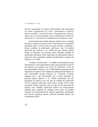 I. C. Machado & A. V. Lopes
532
devido à organização em densas inflorescências, são encontrados
em muitas Leguminosae tais como: Anadenanthera colubrina,
Mimosa tenuiflora, Acacia farnesiana e Parapiptadenia zehntneri,
assim como em outras famílias como Combretaceae (Combretum
hilarianum e C. pisonioides) e Amaranthaceae (Gomphrena vaga).
Foram observadas também algumas relações entre o tamanho
das flores e algumas classes de cores. Flores brancas e esverdeadas
(incluindo bege e creme) foram em geral menores e tendendo a
formar unidades de polinização coletivistas. Isto foi também
observado por Ramirez et al. (1990) em uma floresta tropical
úmida na Venezuela. Em contraste, flores formando unidades de
polinização individuais foram registradas em praticamente todas as
classes de cores e tamanhos, também corroborando os registros de
Ramirez et al. (1990).
Unidades de polinização - A unidade de polinização do tipo
individual foi a mais representativa tendo sido registrada em 80,7%
das espécies, em contraste com 14,5% de coletivistas e 4,8% do
tipo intermediário. Ramirez et al. (1990) também registraram maior
freqüência de espécies com unidades de polinização individuais em
uma comunidade tropical arbustiva na Venezuela. Contudo,
enquanto que o tipo intermediário foi o menos freqüente no
presente estudo, Ramirez et al. (1990) encontraram um alto
percentual de espécies com este tipo de unidade de polinização
(27,3%), espécies coletivistas sendo menos comuns (9,1%). Aqui
novamente ficamos surpresas, uma vez que um alto percentual de
espécies com unidades coletivistas poderia ser empiricamente
esperado para vegetação de caatinga, assim como era também
esperado um alto percentual de espécies generalistas, polinizadas
por diversos pequenos insetos, conforme discutido adiante nas
considerações finais.
 
