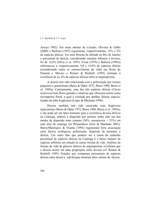 I. C. Machado & A. V. Lopes
544
Arroyo 1982). Em áreas abertas de Cerrado, Oliveira & Gibbs
(2000) e Barbosa (1997) registraram, respectivamente, 15% e 3%
de espécies dióicas. Em uma floresta de altitude no Rio de Janeiro
o percentual de dioicia, considerando somente arbustos e árvores,
foi de 12,6% (Silva et al. 1997). Croat (1979) e Bullock (1985a)
referiram-se a, respectivamente, 9,0 e 13,0% de espécies dióicas
(considerando todos os estratos/formas de vida) em floras do
Panamá e México e Renner & Ricklefs (1995) estimam a
ocorrência de ca. 6% de espécies dióicas entre as angiospermas.
A dioicia tem sido relacionada com a polinização por insetos
pequenos e generalistas (Bawa & Opler 1975, Bawa 1980, Bawa et
al. 1985a). Curiosamente, uma das três espécies dióicas (Clusia
nemorosa) tem flores grandes e atrativas que oferecem resina como
recompensa floral, a qual é coletada por abelhas fêmeas especia-
lizadas da tribo Euglossini (Lopes & Machado 1998).
Dioicia também tem sido associada com frugívoros
especialistas (Bawa & Opler 1975, Bawa 1980, Bawa et al. 1985a),
e isto pode ser um fator limitante para a ocorrência de taxa dióicos
na Caatinga, embora a dispersão por animais tenha sido um dos
modos de dispersão mais comuns (36%; anemocoria = 33%) em
uma área de caatinga em Pernambuco (Griz & Machado 2001).
Ibarra-Manriquez & Oyama (1992) registraram forte associação
entre fatores ecológicos, polinização, dispersão de sementes e
dioicia. Um outro fato que poderia ser a causa do reduzido
percentual de espécies dióicas na Caatinga é o baixo número de
espécies arbóreas em relação às outras formas de vida. Análises de
formas de vida de gêneros dióicos de angiospermas revelaram que
a dioicia ocorre em altas proporções entre árvores (cf. Renner &
Ricklefs 1995). Estudos que comparam percentuais de espécies
dióicas entre dossel e sub-bosque mostram altos valores de dioicia
 