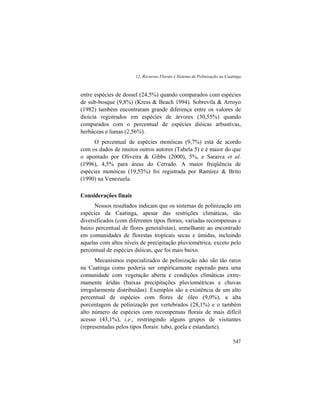 12. Recursos Florais e Sistema de Polinização na Caatinga
547
entre espécies de dossel (24,5%) quando comparados com espécies
de sub-bosque (9,8%) (Kress & Beach 1994). Sobrevila & Arroyo
(1982) também encontraram grande diferença entre os valores de
dioicia registrados em espécies de árvores (30,55%) quando
comparados com o percentual de espécies dióicas arbustivas,
herbáceas e lianas (2,56%).
O percentual de espécies monóicas (9,7%) está de acordo
com os dados de muitos outros autores (Tabela 5) e é maior do que
o apontado por Oliveira & Gibbs (2000), 5%, e Saraiva et al.
(1996), 4,5% para áreas do Cerrado. A maior freqüência de
espécies monóicas (19,53%) foi registrada por Ramirez & Brito
(1990) na Venezuela.
Considerações finais
Nossos resultados indicam que os sistemas de polinização em
espécies da Caatinga, apesar das restrições climáticas, são
diversificados (com diferentes tipos florais, variadas recompensas e
baixo percentual de flores generalistas), semelhante ao encontrado
em comunidades de florestas tropicais secas e úmidas, incluindo
aquelas com altos níveis de precipitação pluviométrica, exceto pelo
percentual de espécies dióicas, que foi mais baixo.
Mecanismos especializados de polinização não são tão raros
na Caatinga como poderia ser empiricamente esperado para uma
comunidade com vegetação aberta e condições climáticas extre-
mamente áridas (baixas precipitações pluviométricas e chuvas
irregularmente distribuídas). Exemplos são a existência de um alto
percentual de espécies com flores de óleo (9,0%), a alta
porcentagem de polinização por vertebrados (28,1%) e o também
alto número de espécies com recompensas florais de mais difícil
acesso (43,1%), i.e., restringindo alguns grupos de visitantes
(representadas pelos tipos florais: tubo, goela e estandarte).
 