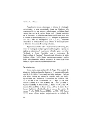I. C. Machado & A. V. Lopes
548
Para checar se nossos valores para os sistemas de polinização
correspondem a uma comunidade típica da Caatinga, nós
removemos 19 spp. que ocorrem exclusivamente em Buíque, local
com um tipo especial de caatinga (Rodal et al. 1998). Os resultados
não se alteraram e as diferenças não foram significativas, nem para
os sistemas de polinização (G= 0,42; NS), nem para os tipos florais
(G= 7,57; NS) ou recompensas (G= 4,2; NS), revelando
similaridade de atributos florais e de sistemas de polinização entre
as diferentes fisionomias de caatinga estudadas.
Alguns mitos criados sobre a biodiversidade da Caatinga, tais
como: “a Caatinga é um tipo vegetacional homogêneo e pobre em
espécies e endemismos”, puderam ser refutados após o workshop
“Avaliação e Ações Prioritárias para a conservação da
Biodiversidade da Caatinga”, financiado pelo Ministério do Meio
Ambiente - MMA (2002). Nossos resultados corroboram a quebra
desses mitos esperando reforçar a urgência de conservação desta
formação vegetacional exclusivamente brasileira.
Agradecimentos
Somos muito gratas ao Prof. Dr. S. Vogel (Universidade de
Viena) por frutíferas discussões durante os 15 anos de colaboração
e ao Dr. P. E. Gibbs (Universidade de Saint Andrews – Escócia)
pela leitura crítica ao manuscrito quando ainda em Inglês.
Agradecemos aos Curadores e Taxonomistas dos Herbários UFP,
IPA e PEUFR e aos Taxonomistas Drs. F. Agra (UFPB), G.S.
Baracho (UFPE), L.P. Felix (UFPB), I.B. Loiola (UFRN), L.
Paganucci (UEFS), R. Pereira (IPA), J. Semir (UNICAMP), J.A.
Siqueira-Filho (UFPE), V. Souza (Esalq-USP) e D. Zappi (Kew
Garden, Inglaterra) pela identificação da maioria das espécies de
plantas. À MSc. M.J.L. Santos (UFPE) e ao MSc. A.M. Santos
(UFPE) pelas valiosas ajudas, respectivamente no trabalho de
 