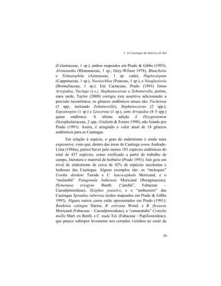1. As Caatingas da América do Sul
39
(Celastraceae, 1 sp.), ambos mapeados em Prado & Gibbs (1993),
Alvimiantha (Rhamnaceae, 1 sp.; Grey-Wilson 1978), Blanchetia
e Telmatophila (Asteraceae, 1 sp. cada), Haptocarpum
(Capparaceae, 1 sp.), Neesiochloa (Poaceae, 1 sp.), e Neoglaziovia
(Bromeliaceae, 1 sp.). Em Cactaceae, Prado (1991) listou
Arrojadoa, Tacinga (s.s.), Stephanocereus e Zehntnerella, porém,
mais tarde, Taylor (2000) corrigiu esta assertiva adicionando a
precisão taxonômica; os gêneros endêmicos atuais são: Facheiroa
(3 spp., incluindo Zehntnerella), Stephanocereus (2 spp.),
Espostoopsis (1 sp.) e Leocereus (1 sp.), com Arrojadoa (4–5 spp.)
quase endêmico. A última adição é Dizygostemon
(Scrophulariaceae, 2 spp.; Giulietti & Forero 1990), não listado por
Prado (1991). Assim, é atingindo o valor atual de 14 gêneros
endêmicos para as Caatingas.
Em relação à espécie, o grau de endemismo é ainda mais
expressivo, visto que, dentro das áreas de Caatinga sensu Andrade-
Lima (1966a), parece haver pelo menos 183 espécies endêmicas do
total de 437 espécies, como verificado a partir de trabalho de
campo, literatura e material de herbário (Prado 1991). Isto gera um
nível de endemismo de cerca de 42% de espécies suculentas e
lenhosas das Caatingas. Alguns exemplos são: os “moleques”
Cordia dardani Taroda e C. leucocephala Moricand, e o
“mulambá” Patagonula bahiensis Moricand (Boraginaceae),
Hymenaea eriogyne Benth. (“jatobá”, Fabaceae –
Caesalpinioideae), Ziziphus joazeiro, e o “umbuzeiro” das
Caatingas Spondias tuberosa (todos mapeados em Prado & Gibbs
1993). Alguns outros casos estão apresentados em Prado (1991):
Bauhinia catingae Harms, B. estivana Wund. e B. flexuosa
Moricand (Fabaceae – Caesalpinioideae), a “camaratuba” Cratylia
mollis Mart. ex Benth. e C. nuda Tul. (Fabaceae – Papilionoideae),
que parece sobrepor levemente nos cerrados vizinhos no oeste da
 