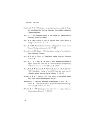 I. C. Machado & A. V. Lopes
550
BARBOSA, A. A. A. 1997. Biologia reprodutiva de uma comunidade de Campo
sujo, Uberlândia/MG. Tese de Doutorado, Universidade Estadual de
Campinas, Campinas.
BAWA, K. S. 1974. Breeding systems of tree species of a lowland tropical
community. Evolution 28: 85-92.
BAWA, K. S. 1980. Evolution of dioecy in flowering plants. Annual Review of
Ecology and Systematics 11: 15-39.
BAWA, K. S. 1990. Plant-Pollinator Interactions in Tropical Rain Forests. Annual
Review of Ecology and Systematics 21: 399-422.
BAWA, K. S. & M. HADLEY. 1990. Reproductive ecology of tropical forest
plants. Parthenon, Carnforth.
BAWA, K. S. & P. A. OPLER. 1975. Dioecism in tropical forest trees. Evolution
29: 167-179.
BAWA, K. S., D. R. PERRY & J. H. BEACH. 1985a. Reproductive biology of
tropical lowland rain forest trees. I. Sexual systems and incompatibility
mechanisms. American Journal of Botany 72: 331-345.
BAWA, K. S., S. H. BULLOCK, D. R. PERRY, R. E. COVILLE & M. H. GRAYUM.
1985b. Reproductive biology of tropical lowland rain forest trees. II.
Pollination systems. American Journal of Botany 72: 346-356.
BITTRICH, V. & M. C. AMARAL. 1997. Floral biology of some Clusia species
from Central America. Kew Bulletin 52: 617-635.
BUCHMANN, S. L. 1983. Buzz pollination in Angiosperms. Pp. 73-113 in: C. E.
Jones & R. J. Little (eds.) Handbook of experimental pollination biology.
Van Nostrand & Reinhold, New York.
BULLOCK, S. H. 1985a. Breeding systems in the flora of a tropical deciduous
forest in Mexico. Biotropica 17: 287-301.
 