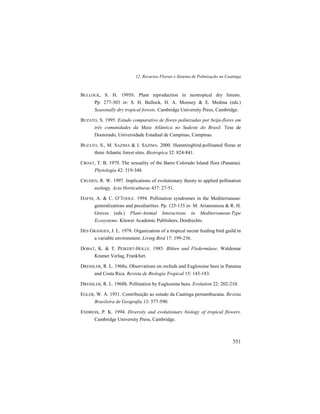 12. Recursos Florais e Sistema de Polinização na Caatinga
551
BULLOCK, S. H. 1995b. Plant reproduction in neotropical dry forests.
Pp. 277-303 in: S. H. Bullock, H. A. Mooney & E. Medina (eds.)
Seasonally dry tropical forests. Cambridge University Press, Cambridge.
BUZATO, S. 1995. Estudo comparativo de flores polinizadas por beija-flores em
três comunidades da Mata Atlântica no Sudeste do Brasil. Tese de
Doutorado, Universidade Estadual de Campinas, Campinas.
BUZATO, S., M. SAZIMA & I. SAZIMA. 2000. Hummingbird-pollinated floras at
three Atlantic forest sites. Biotropica 32: 824-841.
CROAT, T. B. 1979. The sexuality of the Barro Colorado Island flora (Panama).
Phytologia 42: 319-348.
CRUDEN, R. W. 1997. Implications of evolutionary theory to applied pollination
ecology. Acta Horticulturae 437: 27-51.
DAFNI, A. & C. O’TOOLE. 1994. Pollination syndromes in the Mediterranean:
generalizations and peculiarities. Pp. 125-135 in: M. Arianoutsou & R. H.
Groves (eds.) Plant-Animal Interactions in Mediterranean-Type
Ecosystems. Kluwer Academic Publishers, Dordrechts.
DES GRANGES, J. L. 1978. Organization of a tropical nectar feeding bird guild in
a variable environment. Living Bird 17: 199-236.
DOBAT, K. & T. PEIKERT-HOLLE. 1985. Blüten und Fledermäuse. Waldemar
Kramer Verlag, Frankfurt.
DRESSLER, R. L. 1968a. Observations on orchids and Euglossine bees in Panama
and Costa Rica. Revista de Biología Tropical 15: 143-183.
DRESSLER, R. L. 1968b. Pollination by Euglossine bees. Evolution 22: 202-210.
EGLER, W. A. 1951. Contribuição ao estudo da Caatinga pernambucana. Revista
Brasileira de Geografia 13: 577-590.
ENDRESS, P. K. 1994. Diversity and evolutionary biology of tropical flowers.
Cambridge University Press, Cambridge.
 