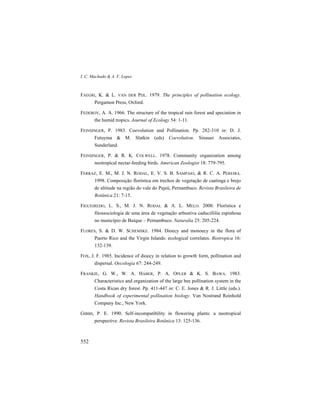 I. C. Machado & A. V. Lopes
552
FAEGRI, K. & L. VAN DER PIJL. 1979. The principles of pollination ecology.
Pergamon Press, Oxford.
FEDEROV, A. A. 1966. The structure of the tropical rain forest and speciation in
the humid tropics. Journal of Ecology 54: 1-11.
FEINSINGER, P. 1983. Coevolution and Pollination. Pp. 282-310 in: D. J.
Futuyma & M. Slatkin (eds) Coevolution. Sinauer Associates,
Sunderland.
FEINSINGER, P. & R. K. COLWELL. 1978. Community organization among
neotropical nectar-feeding birds. American Zoologist 18: 779-795.
FERRAZ, E. M., M. J. N. RODAL, E. V. S. B. SAMPAIO, & R. C. A. PEREIRA.
1998. Composição florística em trechos de vegetação de caatinga e brejo
de altitude na região do vale do Pajeú, Pernambuco. Revista Brasileira de
Botânica 21: 7-15.
FIGUEIREDO, L. S., M. J. N. RODAL & A. L. MELO. 2000. Florística e
fitossociologia de uma área de vegetação arbustiva caducifólia espinhosa
no município de Buíque – Pernambuco. Naturalia 25: 205-224.
FLORES, S. & D. W. SCHEMSKE. 1984. Dioecy and monoecy in the flora of
Puerto Rico and the Virgin Islands: ecological correlates. Biotropica 16:
132-139.
FOX, J. F. 1985. Incidence of dioecy in relation to growth form, pollination and
dispersal. Oecologia 67: 244-249.
FRANKIE, G. W., W. A. HABER, P. A. OPLER & K. S. BAWA. 1983.
Characteristics and organization of the large bee pollination system in the
Costa Rican dry forest. Pp. 411-447 in: C. E. Jones & R. J. Little (eds.).
Handbook of experimental pollination biology. Van Nostrand Reinhold
Company Inc., New York.
GIBBS, P. E. 1990. Self-incompatibility in flowering plants: a neotropical
perspective. Revista Brasileira Botânica 13: 125-136.
 