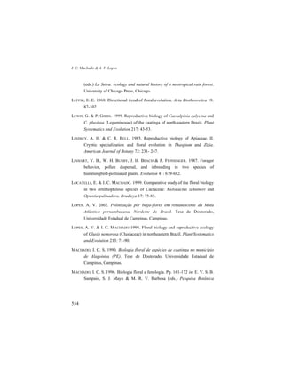 I. C. Machado & A. V. Lopes
554
(eds.) La Selva: ecology and natural history of a neotropical rain forest.
University of Chicago Press, Chicago.
LEPPIK, E. E. 1968. Directional trend of floral evolution. Acta Biotheoretica 18:
87-102.
LEWIS, G. & P. GIBBS. 1999. Reproductive biology of Caesalpinia calycina and
C. pluviosa (Leguminosae) of the caatinga of north-eastern Brazil. Plant
Systematics and Evolution 217: 43-53.
LINDSEY, A. H. & C. R. BELL. 1985. Reproductive biology of Apiaceae. II.
Cryptic specialization and floral evolution in Thaspium and Zizia.
American Journal of Botany 72: 231- 247.
LINHART, Y. B., W. H. BUSBY, J. H. BEACH & P. FEINSINGER. 1987. Forager
behavior, pollen dispersal, and inbreeding in two species of
hummingbird-pollinated plants. Evolution 41: 679-682.
LOCATELLI, E. & I. C. MACHADO. 1999. Comparative study of the floral biology
in two ornithophilous species of Cactaceae: Melocactus zehntneri and
Opuntia palmadora. Bradleya 17: 75-85.
LOPES, A. V. 2002. Polinização por beija-flores em remanescente da Mata
Atlântica pernambucana, Nordeste do Brasil. Tese de Doutorado,
Universidade Estadual de Campinas, Campinas.
LOPES, A. V. & I. C. MACHADO 1998. Floral biology and reproductive ecology
of Clusia nemorosa (Clusiaceae) in northeastern Brazil. Plant Systematics
and Evolution 213: 71-90.
MACHADO, I. C. S. 1990. Biologia floral de espécies de caatinga no município
de Alagoinha (PE). Tese de Doutorado, Universidade Estadual de
Campinas, Campinas.
MACHADO, I. C. S. 1996. Biologia floral e fenologia. Pp. 161-172 in: E. V. S. B.
Sampaio, S. J. Mayo & M. R. V. Barbosa (eds.) Pesquisa Botânica
 