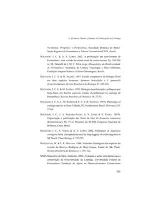 12. Recursos Florais e Sistema de Polinização na Caatinga
555
Nordestina: Progresso e Perspectivas. Sociedade Botânica do Brasil-
Seção Regional de Pernambuco e Editora Universitária-UFPE, Recife.
MACHADO. I. C. & A. V. LOPES. 2002. A polinização em ecossistemas de
Pernambuco: uma revisão do estado atual do conhecimento. Pp. 583-596
in: M. Tabarelli & J. M. C. Silva (orgs.) Diagnóstico da Biodiversidade
de Pernambuco. Secretaria de Ciência Tecnologia e Meio-Ambiente,
Fundação Joaquim Nabuco e Editora Massangana, Recife.
MACHADO, I. C. S. & M. SAZIMA. 1987. Estudo comparativo da biologia floral
em duas espécies invasoras: Ipomoea hederifolia e I. quamoclit
(Convolvulaceae). Revista Brasileira de Biologia 47: 425-436.
MACHADO, I. C. S. & M. SAZIMA. 1995. Biologia da polinização e pilhagem por
beija-flores em Ruellia asperula Lindau (Acanthaceae) na caatinga de
Pernambuco. Revista Brasileira de Botânica 18: 27-33.
MACHADO, I. C. S., L. M. BARROS & E. V. S. B. SAMPAIO. 1997a. Phenology of
caatinga species at Serra Talhada, PE, Northeastern Brazil. Biotropica 29:
57-68.
MACHADO, I. C., J. A. SIQUEIRA-FILHO, A. V. LOPES & S. VOGEL. 1997b.
Organização e polinização das flores de óleo de Krameria tomentosa
(Krameriaceae). Pp. 19 in: Resumos do XLVIII Congresso Nacional de
Botânica, Crato, Brasil.
MACHADO, I. C., S. VOGEL & A. V. LOPES. 2002. Pollination of Angelonia
cornigera Hook. (Scrophulariaceae) by long-legged, oil-collecting bees in
NE Brazil. Plant Biology 4: 352-359.
MANTOVANI, W. & F. R. MARTINS. 1988. Variacões fenológicas das espécies do
cerrado da Reserva Biológica de Mogi Guaçu, Estado de São Paulo.
Revista Brasileira de Botânica 11: 101-112.
MMA-Ministério do Meio Ambiente. 2002. Avaliação e ações prioritárias para a
conservação da biodiversidade da Caatinga. Universidade Federal de
Pernambuco/ Fundação de Apoio ao Desenvolvimento/ Conservation
 
