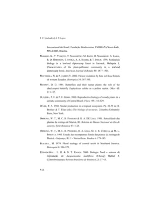 I. C. Machado & A. V. Lopes
556
International do Brasil, Fundação Biodiversitas, EMBRAPA/Semi-Árido.
MMA/SBF, Brasília.
MOMOSE, K., T. YUMOTO, T. NAGAMITSU, M. KATO, H. NAGAMASU, S. SAKAI,
R. D. HARRISON, T. ITIOKA, A. A. HAMID, & T. INOUE. 1998. Pollination
biology in a lowland dipterocarp forest in Sarawak, Malaysia. I.
Characteristics of the plant-pollinator community in a lowland
dipterocarp forest. American Journal of Botany 85: 1477-1501.
MUCHHALA, N. & P. JARRÍN-V. 2002. Flower visitation by bats in Cloud forests
of western Ecuador. Biotropica 34: 387-395.
MURPHY, D. D. 1984. Butterflies and their nectar plants: the role of the
checkerspot butterfly Euphydryas editha as a pollen vector. Oikos 43:
113-117.
OLIVEIRA, P. E. & P. E. GIBBS. 2000. Reproductive biology of woody plants in a
cerrado community of Central Brazil. Flora 195: 311-329.
OPLER, P. A. 1980. Nectar production in a tropical ecosystem. Pp. 30-79 in: B.
Bentley & T. Elias (eds.) The biology of nectaries. Columbia University
Press, New York.
ORMOND, W. T., M. C. B. PINHEIRO & H. A. DE LIMA. 1991. Sexualidade das
plantas da restinga de Maricá, RJ. Boletim do Museu Nacional do Rio de
Janeiro, Série Botanica 87: 1-24.
ORMOND, W. T., M. C. B. PINHEIRO, H. A. LIMA, M. C. R. CORREIA, & M. L.
PIMENTA. 1993. Estudo das recompensas florais das plantas da restinga de
Maricá – Itaipuaçu, RJ. I – Nectaríferas. Bradea 6: 179-195.
PERCIVAL, M. 1974. Floral ecology of coastal scrub in Southeast Jamaica.
Biotropica 6: 104-129.
PIEDADE-KIILL, L. H. & N. T. RANGA. 2000. Biologia floral e sistema de
reprodução de Jacquemontia multiflora (Choisy) Hallier f.
(Convolvulaceae). Revista Brasileira de Botânica 23: 37-43.
 