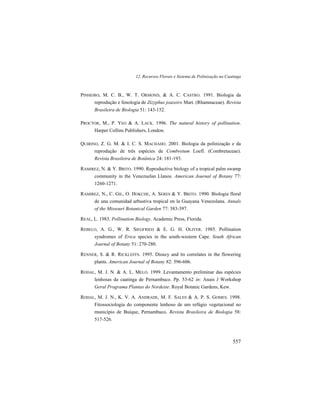 12. Recursos Florais e Sistema de Polinização na Caatinga
557
PINHEIRO, M. C. B., W. T. ORMOND, & A. C. CASTRO. 1991. Biologia da
reprodução e fenologia de Zizyphus joazeiro Mart. (Rhamnaceae). Revista
Brasileira de Biologia 51: 143-152.
PROCTOR, M., P. YEO & A. LACK. 1996. The natural history of pollination.
Harper Collins Publishers, London.
QUIRINO, Z. G. M. & I. C. S. MACHADO. 2001. Biologia da polinização e da
reprodução de três espécies de Combretum Loefl. (Combretaceae).
Revista Brasileira de Botânica 24: 181-193.
RAMIREZ, N. & Y. BRITO. 1990. Reproductive biology of a tropical palm swamp
community in the Venezuelan Llanos. American Journal of Botany 77:
1260-1271.
RAMIREZ, N., C. GIL, O. HOKCHE, A. SERES & Y. BRITO. 1990. Biologia floral
de una comunidad arbustiva tropical en la Guayana Venezolana. Annals
of the Missouri Botanical Garden 77: 383-397.
REAL, L. 1983. Pollination Biology. Academic Press, Florida.
REBELO, A. G., W. R. SIEGFRIED & E. G. H. OLIVER. 1985. Pollination
syndromes of Erica species in the south-western Cape. South African
Journal of Botany 51: 270-280.
RENNER, S. & R. RICKLEFFS. 1995. Dioecy and its correlates in the flowering
plants. American Journal of Botany 82: 596-606.
RODAL, M. J. N. & A. L. MELO. 1999. Levantamento preliminar das espécies
lenhosas da caatinga de Pernambuco. Pp. 53-62 in: Anais I Workshop
Geral Programa Plantas do Nordeste. Royal Botanic Gardens, Kew.
RODAL, M. J. N., K. V. A. ANDRADE, M. F. SALES & A. P. S. GOMES. 1998.
Fitossociologia do componente lenhoso de um refúgio vegetacional no
município de Buíque, Pernambuco. Revista Brasileira de Biologia 58:
517-526.
 