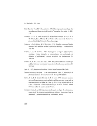 I. C. Machado & A. V. Lopes
558
RUIZ ZAPATA, T. & M. T. K. ARROYO. 1978. Plant reproductive ecology of a
secondary deciduous tropical forest in Venezuela. Biotropica 10: 221-
230.
SAMPAIO, E. V. S. B. 1995. Overview of the Brazilian caatinga. Pp 35-63 in: S.
H. Bullock, H. A. Mooney & E. Medina (eds.) Seasonally dry tropical
forests. Cambridge University Press, Cambridge.
SARAIVA, L.C., O. CESAR & R. MONTEIRO. 1996. Breeding systems of shrubs
and trees of a Brazilian savanna. Arquivos de Biologia e Tecnologia 39:
751-763.
SAZIMA, I. & M. SAZIMA. 1989. Mamangavas e Irapuás (Hymenoptera,
Apoidea): visitas, interações e consequências para polinização do
maracujá (Passifloraceae). Revista Brasileira de Entomologia 33:
109-118.
SAZIMA M., S. BUZATO & I. SAZIMA. 1999. Bat-pollinated flower assemblages
and bat visitors at two Atlantic forest sites in Brazil. Annals of Botany 83:
705-712.
SICK, H. 1997. Ornitologia brasileira. Editora Nova Fronteira, São Paulo.
SILBERBAUER-GOTTSBERGER, I. & G. GOTTSBERGER. 1988. A polinização de
plantas do Cerrado. Revista Brasileira de Biologia 48: 651-663.
SILVA, A. G., R. R. GUEDES-BRUNI & M. P. M. LIMA. 1997. Sistemas sexuais e
recursos florais do componente arbustivo-arbóreo em mata preservada na
reserva ecológica de Macaé de Cima. Pp. 187-211 in: Serra de Macaé de
Cima: Diversidade Florística e Conservação em Mata Atlântica. Jardim
Botânico do Rio de Janeiro, Rio de Janeiro.
SIQUEIRA-FILHO, J. A. 2003. Fenologia da floração, ecologia da polinização e
conservação de Bromeliaceae na Floresta Atlântica Nordestina. Tese de
Doutorado, Universidade Federal de Pernambuco, Recife.
 