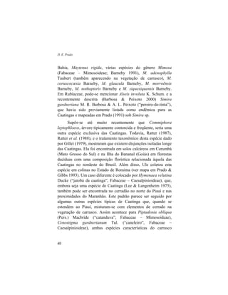 D. E. Prado
40
Bahia, Maytenus rigida, várias espécies do gênero Mimosa
(Fabaceae – Mimosoideae; Barneby 1991), M. adenophylla
Taubert (também aparecendo na vegetação de carrasco), M.
coruscocæsia Barneby, M. glaucula Barneby, M. morroënsis
Barneby, M. nothopteris Barneby e M. xiquexiquensis Barneby.
Em Rubiaceae, pode-se mencionar Alseis involuta K. Schum. e a
recentemente descrita (Barbosa & Peixoto 2000) Simira
gardneriana M. R. Barbosa & A. L. Peixoto (“pereiro-de-tinta”),
que havia sido previamente listada como endêmica para as
Caatingas e mapeadas em Prado (1991) sob Simira sp.
Supôs-se até muito recentemente que Commiphora
leptophloeos, árvore tipicamente contorcida e freqüente, seria uma
outra espécie exclusiva das Caatingas. Todavia, Ratter (1987),
Ratter et al. (1988), e o tratamento taxonômico desta espécie dado
por Gillet (1979), mostraram que existem disjunções isoladas longe
das Caatingas. Ela foi encontrada em solos calcáreos em Corumbá
(Mato Grosso do Sul) e na Ilha do Bananal (Goiás) em florestas
decíduas com uma composição florística relacionada àquela das
Caatingas no nordeste do Brasil. Além disso, Ule coletou esta
espécie em colinas no Estado de Roraima (ver mapa em Prado &
Gibbs 1993). Um caso diferente é colocado por Hymenaea velutina
Ducke (“jatobá da caatinga”, Fabaceae – Caesalpinioideae), que,
embora seja uma espécie de Caatinga (Lee & Langenheim 1975),
também pode ser encontrada no cerradão no norte do Piauí e nas
proximidades do Maranhão. Este padrão parece ser seguido por
algumas outras espécies típicas de Caatinga que, quando se
estendem ao Piauí, misturam-se com elementos de cerrado na
vegetação de carrasco. Assim acontece para Piptadenia obliqua
(Pers.) Macbride (“catanduva”, Fabaceae – Mimosoideae),
Cenostigma gardnerianum Tul. (“caneleiro”, Fabaceae –
Caesalpinioideae), ambas espécies características do carrasco
 