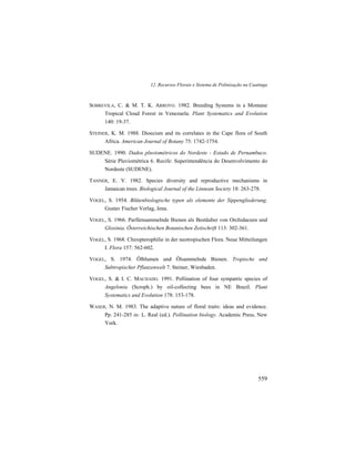 12. Recursos Florais e Sistema de Polinização na Caatinga
559
SOBREVILA, C. & M. T. K. ARROYO. 1982. Breeding Systems in a Montane
Tropical Cloud Forest in Venezuela. Plant Systematics and Evolution
140: 19-37.
STEINER, K. M. 1988. Dioecism and its correlates in the Cape flora of South
Africa. American Journal of Botany 75: 1742-1754.
SUDENE. 1990. Dados pluviométricos do Nordeste - Estado de Pernambuco.
Série Pluviométrica 6. Recife: Superintendência do Desenvolvimento do
Nordeste (SUDENE).
TANNER, E. V. 1982. Species diversity and reproductive mechanisms in
Jamaican trees. Biological Journal of the Linnean Society 18: 263-278.
VOGEL, S. 1954. Blütenbiologische typen als elemente der Sippengliederung.
Gustav Fischer Verlag, Jena.
VOGEL, S. 1966. Parfümsammelnde Bienen als Bestäuber von Orchidaceen und
Gloxinia. Österreichischen Botanischen Zeitschrift 113: 302-361.
VOGEL, S. 1968. Chiropterophilie in der neotropischen Flora. Neue Mitteilungen
I. Flora 157: 562-602.
VOGEL, S. 1974. Ölblumen und Ölsammelnde Bienen. Tropische und
Subtropischer Pflanzenwelt 7. Steiner, Wiesbaden.
VOGEL, S. & I. C. MACHADO. 1991. Pollination of four sympatric species of
Angelonia (Scroph.) by oil-collecting bees in NE Brazil. Plant
Systematics and Evolution 178: 153-178.
WASER, N. M. 1983. The adaptive nature of floral traits: ideas and evidence.
Pp. 241-285 in: L. Real (ed.). Pollination biology. Academic Press, New
York.
 