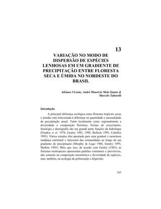 13. Modo de Dispersão de Espécies Lenhosas
565
13
VARIAÇÃO NO MODO DE
DISPERSÃO DE ESPÉCIES
LENHOSAS EM UM GRADIENTE DE
PRECIPITAÇÃO ENTRE FLORESTA
SECA E ÚMIDA NO NORDESTE DO
BRASIL
Adriano Vicente, André Maurício Melo Santos &
Marcelo Tabarelli
Introdução
A principal diferença ecológica entre florestas tropicais secas
e úmidas está relacionada à diferença na quantidade e sazonalidade
da precipitação anual. Tanto localmente como regionalmente a
diversidade e composição florística, formas de crescimento,
fenologia e demografia são em grande parte funções da hidrologia
(Frankie et al. 1974, Gentry 1982, 1988, Bullock 1995, Ceballos
1995). Vários estudos têm apontado para uma gradual e monótona
mudança estrutural e funcional das comunidades ao longo de um
gradiente de precipitação (Murphy & Lugo 1986, Gentry 1995,
Medina 1995). Mais que isso, de acordo com Gentry (1983), as
florestas neotropicais apresentam padrões constantes e previsíveis,
não somente na composição taxonômica e diversidade de espécies,
mas, também, na ecologia de polinização e dispersão.
 