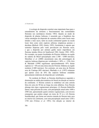 A. Vicente et al.
566
A ecologia de dispersão constitui uma importante base para o
entendimento da estrutura e funcionamento das comunidades
florestais nos neotrópicos (Gentry 1983). Quanto ao modo de
dispersão de plantas lenhosas, é assumido que a freqüência das
várias estratégias de dispersão de sementes difere entre locais mais
úmidos e mais secos, tanto na escala continental quanto na escala
local, bem como entre espécies arbóreas simpátricas perenes e
decíduas (Bullock 1995, Gentry 1995). Geralmente é suposto que
sementes dispersas pelo vento prevalecem em florestas secas,
e que a dispersão por animais ganha maior importância em
florestas úmidas (Howe & Smallwood 1982, Gentry 1983, 1995).
Por exemplo, em quatro localidades da Floresta Atlântica na região
do sudeste do Brasil (precipitação entre 2.300 - 4.000 mm/ano),
Morellato et al. (2000) encontraram uma alta porcentagem de
espécies lenhosas dispersas por vertebrados (> 80%, n = 324). Griz
& Machado (1998) registraram aproximadamente 95% destas
espécies (n = 69) em uma única área de Floresta Atlântica na região
nordeste (2.400 mm/ano). Em contraste, em uma área de floresta
seca de Caatinga (803 mm/ano), Machado et al. (1997) relataram
que apenas cerca de 26% das espécies lenhosas estudadas
apresentaram síndromes de dispersão por vertebrados.
No nordeste do Brasil, as florestas distribuem-se seguindo a
diminuição na média pluviométrica do litoral em direção ao interior
do continente. A floresta costeira se estabelece em uma estreita
faixa de cerca de 50 km ao longo da costa atlântica. Essa floresta
abrange dois tipos vegetacionais principais: (1) floresta Ombrófila
Densa, mais próxima da costa, com precipitação anual entre 1600 a
2500 mm, apresentando quatro estratos vegetacionais, com árvores
emergentes que podem atingir em torno de 35 m e (2) floresta
Semidecidual, que forma um estreito cinturão de floresta mais seca
no interior do continente, com uma precipitação anual entre 1250 e
1750 mm (Veloso et al. 1991). Em direção ao interior do
 