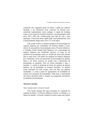 13. Modo de Dispersão de Espécies Lenhosas
567
continente esta vegetação perde em altura e ganha em espécies
decíduas e sua fisionomia toma contornos de floresta seca,
conhecida regionalmente como caatinga. A região da Caatinga
ocupa a área central do nordeste brasileiro, com precipitação anual
entre 240 e 900 mm. Condicionada pelo tipo de solo e pela
topologia, a fisionomia dessa região pode variar grandemente, com
o dossel podendo atingir entre cinco e 17 m de altura.
Este estudo verifica a mudança gradativa na porcentagem de
espécies dispersas por vertebrados em florestas úmidas e secas,
através de um gradiente de precipitação entre a Floresta Atlântica e
a Caatinga. Foram testadas duas hipóteses: (a) a porcentagem de
espécies dispersas por vertebrados decresce ao longo de um
gradiente de precipitação anual, no sentido das áreas mais úmidas
para as mais secas e (b) dentro da categoria de espécies dispersas
por vertebrados, existe um decréscimo na porcentagem de grandes
frutos e de frutos carnosos de acordo com o decréscimo da
precipitação no gradiente. Para tal, foram analisados o tipo, o
tamanho e o modo de dispersão de frutos de espécies de plantas
lenhosas em 26 localidades no nordeste brasileiro. As análises
foram realizadas em duas escalas, uma com base nas próprias
localidades e a outra a partir do agrupamento de localidades de
acordo com categorias de precipitação. Além disto, é apresentada
uma breve discussão sobre a variação na composição taxonômica
no gradiente de precipitação.
Material e métodos
Tipos vegetacionais e áreas de estudo
Este estudo abrange três tipos principais de vegetação do
nordeste do Brasil: A Floresta Atlântica Costeira, a Caatinga e os
Brejos de altitude. A Floresta Atlântica Costeira ocupa uma estreita
 