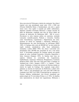A. Vicente et al.
568
faixa com cerca de 50 km para o interior do continente. Seu clima é
tropical com uma precipitação anual entre 1250 e 2500 mm
(Floresta Ombrófila Densa e Semidecidual), com dois a quatro
meses secos. Essa região é ocupada por platôs sedimentares,
depósitos marinhos (Formação Barreiras) e antigas encostas do
platô da Borborema, ocupando uma área de baixos platôs até
encostas de barlavento da Borborema (600 - 800 m a.n.m.).
Prevalecem os solos tropicais pobres em nutrientes, incluindo
Latossolos vermelho-amarelo, Podizols e Litossolos. Famílias
como Anacardiaceae, Leguminosae e Bignoniaceae são carac-
terísticas no dossel da vegetação e Myrtaceae, Rubiaceae e
Melastomataceae são mais prevalecentes no sub-bosque (IBGE
1985). A Caatinga cobre cerca de 800.000 km2
na área central da
região nordeste, estendendo-se sobre bases sedimentares,
montanhas e platôs (IBGE 1985). Seu clima é semi-árido com
precipitação entre 240-900 mm, possuindo de seis a oito meses
secos. A diversidade geológica da Caatinga suporta um grande
número de solos, incluindo Latossolos, Litossolos, Regossolos e
Solos Arenosos (Sampaio 1995). As famílias mais ricas em
espécies lenhosas no ecossistema são Leguminosae,
Euphorbiaceae, Asteraceae, Solanaceae, Boraginaceae e Cactaceae
(Rodal & Melo 1999). Para uma visão geral sobre a Caatinga ver
Andrade-Lima (1981), Sampaio (1995) e o Capítulo 1 deste
volume. Finalmente, os brejos são enclaves de florestas úmidas no
interior da região da Caatinga. Esta vegetação ocupa princi-
palmente as encostas de barlavento da Borborema e platôs entre
600 e 1100 m, com precipitação que varia entre 940 e1400 mm
(Andrade-Lima 1982, Lyra 1984). O principal tipo de vegetação é a
Floresta Atlântica semidecidual, com árvores emergentes que
podem atingir até 35 m de altura (Veloso et al. 1991). As famílias
mais representativas do dossel são Leguminosae, Meliaceae e
 