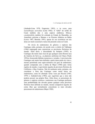 1. As Caatingas da América do Sul
41
(Andrade-Lima 1978, Emperaire 1983), e, às vezes, para
Luetzelburgia auriculata (Lima 1982). A “sabiá” do sertão do
Ceará também não é uma espécie endêmica; Mimosa
cæsalpiniifolia também foi coletada no Estado do Maranhão, na
Amazônia, próxima a Manaus e na Floresta Atlântica na Bahia
(Lewis 1987, Barneby 1991), apesar de sua ocorrência em tais
áreas ser muito ocasional e nunca tão presente como no Ceará.
Os níveis de endemismos de gêneros e espécies das
Caatingas estão, portanto, de acordo com o critério de Takhtajan
(1986) empregado para caracterizar as províncias florísticas do
mundo. Além disso, e discordando de Sampaio (1995), as
Caatingas são muito mais ricas do que qualquer outra floresta seca
da América do Sul (e.g., as planícies uniformes do Chaco; Prado
1993a), fornecendo hábitats numerosos e variados. A província das
Caatingas está muito bem definida a partir deste ponto de vista e,
mesmo permitindo uma super-estimativa do grau de endemismo,
quando comparada com a tabela de Major (1988) para várias
regiões do mundo, é equivalente àquelas da província florística da
Califórnia e ilhas Canárias. Não há nenhuma razão, portanto, em
considerar a flora das Caatingas como muito baixa em
endemismos, como foi afirmado várias vezes por Rizzini (1963,
1979) e Andrade-Lima (1982), que sugeriram que a área não
poderia possuir sua própria flora. Além disso, os percentuais de
gêneros e espécies exóticas e autóctones nas Caatingas perfazem
uma probabilidade tão elevada quanto qualquer outra província
florística bem definida no mundo, mesmo comparável àquelas de
certas ilhas que normalmente concentram os mais elevados
percentuais de endemismos (Major 1988).
 