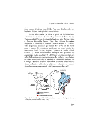13. Modo de Dispersão de Espécies Lenhosas
569
Apocynaceae (Andrade-Lima 1982). Para mais detalhes sobre os
brejos de altitude ver Capítulo 11 deste volume.
Foram selecionadas 26 áreas a partir de levantamentos
existentes na literatura. Destas, 20 pertencem à formação da
Caatinga, três à Floresta Semidecidual de terras altas (brejos) e três
à Floresta Ombrólifa Densa. Estas duas últimas formações
integrando o complexo da Floresta Atlântica (Figura 1). As áreas
estão dispostas a distâncias que variam de 4 a 800 km do litoral
para o interior do continente, localizadas em cinco estados do
nordeste do Brasil: Sergipe, Alagoas, Pernambuco, Paraíba e Piauí
(Tabela 1). Estes levantamentos abrangem um gradiente de
precipitação média anual de 246 a 2448 mm, em diferentes tipos de
solo. Os levantamentos representam uma das melhores compilações
de dados publicados sobre a composição de espécies lenhosas da
Caatinga e Floresta Atlântica no nordeste do Brasil. Estes estudos
foram realizados utilizando-se diferentes métodos, no entanto
foram baseados em apenas dois critérios amostrais (Tabela 2)
Figura 1. Distribuição espacial das 26 localidades amostradas na Caatinga e Floresta
Atlântica no nordeste do Brasil (IBGE 1985).
 