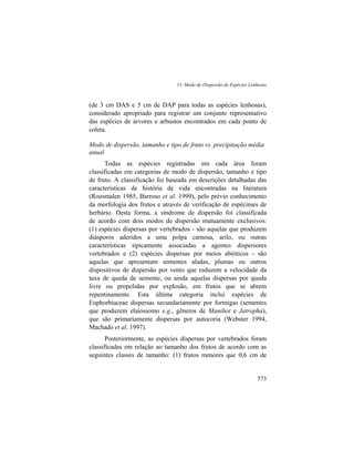 13. Modo de Dispersão de Espécies Lenhosas
573
(de 3 cm DAS e 5 cm de DAP para todas as espécies lenhosas),
considerado apropriado para registrar um conjunto representativo
das espécies de árvores e arbustos encontrados em cada ponto de
coleta.
Modo de dispersão, tamanho e tipo de fruto vs. precipitação média
anual
Todas as espécies registradas em cada área foram
classificadas em categorias de modo de dispersão, tamanho e tipo
de fruto. A classificação foi baseada em descrições detalhadas das
características de história de vida encontradas na literatura
(Roosmalen 1985, Barroso et al. 1999), pelo prévio conhecimento
da morfologia dos frutos e através de verificação de espécimes de
herbário. Desta forma, a síndrome de dispersão foi classificada
de acordo com dois modos de dispersão mutuamente exclusivos:
(1) espécies dispersas por vertebrados - são aquelas que produzem
diásporos aderidos a uma polpa carnosa, arilo, ou outras
características tipicamente associadas a agentes dispersores
vertebrados e (2) espécies dispersas por meios abióticos - são
aquelas que apresentam sementes aladas, plumas ou outros
dispositivos de dispersão por vento que reduzem a velocidade da
taxa de queda de semente, ou ainda aquelas dispersas por queda
livre ou propelidas por explosão, em frutos que se abrem
repentinamente. Esta última categoria inclui espécies de
Euphorbiaceae dispersas secundariamente por formigas (sementes
que produzem elaiossomo e.g., gêneros de Manihot e Jatropha),
que são primariamente dispersas por autocoria (Webster 1994,
Machado et al. 1997).
Posteriormente, as espécies dispersas por vertebrados foram
classificadas em relação ao tamanho dos frutos de acordo com as
seguintes classes de tamanho: (1) frutos menores que 0,6 cm de
 