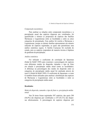 13. Modo de Dispersão de Espécies Lenhosas
575
Composição taxonômica
Para analisar as relações entre composição taxonômica e a
precipitação anual das espécies dispersas por vertebrados, foi
quantificado o número (e proporção) de espécies das famílias
Myrtaceae e Leguminosae entre as localidades e entre as cinco
categorias de precipitação. Esta análise foi restrita a Myrtaceae e
Leguminosae, porque as demais famílias apresentaram um número
reduzido de espécies registradas, as quais não permitiriam uma
análise estatística segura. A família Cactaceae foi excluída do
estudo, pois as espécies respondem de maneira inversa à hipótese
do gradiente de precipitação.
Análise estatística
Foi utilizado o coeficiente de correlação de Spearman
(Sokal & Rohlf 1995) para examinar a porcentagem de espécies
com diferentes modos de dispersão, tamanho e tipo de fruto
em relação à precipitação média anual (entre as localidades).
A diferença na porcentagem dos modos de dispersão entre as
categorias de precipitação média anual foi analisada através do
teste G (Sokal & Rohlf 1995). O coeficiente de Spearman e o teste
G também foram utilizados para analisar a distribuição das espécies
de Myrtaceae e Leguminosae entre as localidades e entre as
categorias de precipitação média anual.
Resultados
Modo de dispersão, tamanho e tipo de fruto vs. precipitação média
anual
Nas 26 áreas foram registradas 507 espécies, das quais 288
(56,9%) são dispersas por vertebrados e 219 (43,1%) são disper-
sas abioticamente. A porcentagem de espécies dispersas por
 