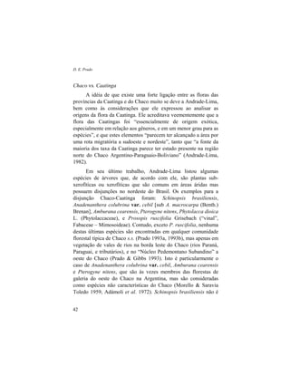 D. E. Prado
42
Chaco vs. Caatinga
A idéia de que existe uma forte ligação entre as floras das
províncias da Caatinga e do Chaco muito se deve a Andrade-Lima,
bem como às considerações que ele expressou ao analisar as
origens da flora da Caatinga. Ele acreditava veementemente que a
flora das Caatingas foi “essencialmente de origem exótica,
especialmente em relação aos gêneros, e em um menor grau para as
espécies”, e que estes elementos “parecem ter alcançado a área por
uma rota migratória a sudoeste e nordeste”, tanto que “a fonte da
maioria dos taxa da Caatinga parece ter estado presente na região
norte do Chaco Argentino-Paraguaio-Boliviano” (Andrade-Lima,
1982).
Em seu último trabalho, Andrade-Lima listou algumas
espécies de árvores que, de acordo com ele, são plantas sub-
xerofíticas ou xerofíticas que são comuns em áreas áridas mas
possuem disjunções no nordeste do Brasil. Os exemplos para a
disjunção Chaco-Caatinga foram: Schinopsis brasiliensis,
Anadenanthera colubrina var. cebil [sub A. macrocarpa (Benth.)
Brenan], Amburana cearensis, Pterogyne nitens, Phytolacca dioica
L. (Phytolaccaceae), e Prosopis ruscifolia Grisebach (“vinal”,
Fabaceae – Mimosoideae). Contudo, exceto P. ruscifolia, nenhuma
destas últimas espécies são encontradas em qualquer comunidade
florestal típica de Chaco s.s. (Prado 1993a, 1993b), mas apenas em
vegetação de vales de rios na borda leste do Chaco (rios Paraná,
Paraguai, e tributários), e no “Núcleo Pedemontano Subandino” a
oeste do Chaco (Prado & Gibbs 1993). Isto é particularmente o
caso de Anadenanthera colubrina var. cebil, Amburana cearensis
e Pterogyne nitens, que são às vezes membros das florestas de
galeria do oeste do Chaco na Argentina, mas são consideradas
como espécies não características do Chaco (Morello & Saravia
Toledo 1959, Adámoli et al. 1972). Schinopsis brasiliensis não é
 