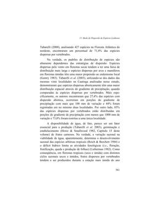 13. Modo de Dispersão de Espécies Lenhosas
581
Tabarelli (2000), analisando 427 espécies na Floresta Atlântica do
nordeste, encontraram um percentual de 71,4% das espécies
dispersas por vertebrados.
Na verdade, os padrões de distribuição de espécies são
altamente dependentes das estratégias de dispersão. Espécies
dispersas pelo vento em florestas secas tendem a ter uma faixa de
distribuição mais larga e espécies dispersas por aves e mamíferos
em florestas úmidas têm uma maior propensão ao endemismo local
(Gentry 1983). Tabarelli et al. (2003), utilizando-se dos dados das
mesmas vinte localidades na Caatinga analisadas nesse estudo,
demonstraram que espécies dispersas abioticamente têm uma maior
distribuição espacial através do gradiente de precipitação, quando
comparadas às espécies dispersas por vertebrados. Mais espe-
cificamente, os autores encontraram que 27,4% das espécies com
dispersão abiótica, ocorreram em porções do gradiente de
precipitação com mais que 100 mm de variação e 44% foram
registradas em no mínimo duas localidades. Por outro lado, 85%
das espécies dispersas por vertebrados estão distribuídas em
porções do gradiente de precipitação com menos que 1000 mm de
variação e 73,8% foram restritas a uma única localidade.
A disponibilidade de água, de fato, parece ser um fator
essencial para a produção (Tabarelli et al. 2003), germinação e
estabelecimento (Howe & Smallwood 1982, Capítulo 15 deste
volume) de frutos carnosos. Na verdade, a variação sazonal na
viabilidade de água, aparentemente, determina o desenvolvimento
sazonal das espécies arbóreas tropicais (Reich & Borchert 1984) e
o déficit hídrico limita as atividades fenológicas (i.e., floração,
frutificação, queda e produção de folhas) (Lieberman 1982). Como
conseqüência, em florestas tropicais (seca e úmida) com distintos
ciclos sazonais secos e úmidos, frutos dispersos por vertebrados
tendem a ser produzidos durante a estação mais úmida do ano
 
