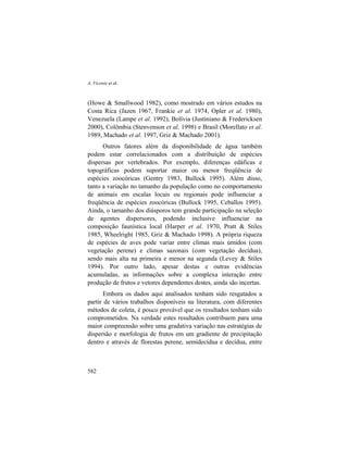 A. Vicente et al.
582
(Howe & Smallwood 1982), como mostrado em vários estudos na
Costa Rica (Jazen 1967, Frankie et al. 1974, Opler et al. 1980),
Venezuela (Lampe et al. 1992), Bolívia (Justiniano & Fredericksen
2000), Colômbia (Stenvenson et al. 1998) e Brasil (Morellato et al.
1989, Machado et al. 1997, Griz & Machado 2001).
Outros fatores além da disponibilidade de água também
podem estar correlacionados com a distribuição de espécies
dispersas por vertebrados. Por exemplo, diferenças edáficas e
topográficas podem suportar maior ou menor freqüência de
espécies zoocóricas (Gentry 1983, Bullock 1995). Além disso,
tanto a variação no tamanho da população como no comportamento
de animais em escalas locais ou regionais pode influenciar a
freqüência de espécies zoocóricas (Bullock 1995, Ceballos 1995).
Ainda, o tamanho dos diásporos tem grande participação na seleção
de agentes dispersores, podendo inclusive influenciar na
composição faunística local (Harper et al. 1970, Pratt & Stiles
1985, Wheelright 1985, Griz & Machado 1998). A própria riqueza
de espécies de aves pode variar entre climas mais úmidos (com
vegetação perene) e climas sazonais (com vegetação decídua),
sendo mais alta na primeira e menor na segunda (Levey & Stiles
1994). Por outro lado, apesar destas e outras evidências
acumuladas, as informações sobre a complexa interação entre
produção de frutos e vetores dependentes destes, ainda são incertas.
Embora os dados aqui analisados tenham sido resgatados a
partir de vários trabalhos disponíveis na literatura, com diferentes
métodos de coleta, é pouco provável que os resultados tenham sido
comprometidos. Na verdade estes resultados contribuem para uma
maior compreensão sobre uma gradativa variação nas estratégias de
dispersão e morfologia de frutos em um gradiente de precipitação
dentro e através de florestas perene, semidecídua e decídua, entre
 