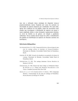 13. Modo de Dispersão de Espécies Lenhosas
585
mas sim a utilização dessa estratégia de dispersão torna-se
proporcionalmente menos freqüente por causa do aumento na
diversidade de espécies dispersas por vertebrados. Por outro lado,
apesar das evidências de um padrão, ainda são necessários mais
estudos que investiguem a distribuição de espécies em menor e
maior amplitude, dentro e entre formações vegetacionais distintas,
no nível de família ou de gênero, em relação a gradientes
ambientais. Novos estudos devem lançar luz sobre o entendimento
dos padrões de distribuição de espécies em florestas sazonais nos
neotrópicos.
Referências bibliográficas
ALCOFORADO-FILHO, F. G. 1993. Composição florística e fitossociologia de uma
área de caatinga arbórea no município de Caruaru-Pernambuco.
Dissertação de Mestrado, Universidade Federal Rural de Pernambuco,
Recife.
ANDRADE, W. M. 2000. Variações de abundância em populações de plantas da
caatinga. Dissertação de Mestrado, Universidade Federal Rural de
Pernambuco, Recife.
ANDRADE-LIMA, D. 1981. The caatinga dominium. Revista Brasileira de
Botânica 4:149-163.
ANDRADE-LIMA, D. 1982. Present day forest refuges in Northeastern Brazil.
Pp 245-254 in: G. T. Prance (ed.) Biological Diversification in the
Tropics. Columbia University Press, New York.
ARAÚJO, E. L., E. V. S. B. SAMPAIO & M. J. N. RODAL. 1995. Composição
florística e fitossociologia de três áreas de caatinga de Pernambuco.
Revista Brasileira de Biologia 55: 595-607.
 