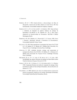 A. Vicente et al.
586
BARBOSA, M. R. V. 1996. Estudo florístico e fitossociológico da Mata do
Buraquinho, remanescente da Mata Atlântica em João Pessoa, PB. Tese
de Doutorado, Universidade Estadual de Campinas, Campinas.
BARBOSA, D. C. A., P. G. G. SILVA & M. C. A. BARBOSA. 2001. Tipos de frutos
e síndromes de dispersão de espécies lenhosas da caatinga de
Pernambuco. Pp 609-622 in: M. Tabarelli & J., M. C. Silva (orgs.)
Diagnóstico da Biodiversidade de Pernambuco. SECTMA e Editora
Massangana, Recife.
BARROSO, G. M., M. P. MORIM, A. L. PEIXOTO & C. L. F. ICHASO. 1999. Frutos
e Sementes: Morfologia Aplicada à Sistemática de Dicotiledôneas.
Universidade Federal de Viçosa, Viçosa.
BULLOCK, S. H. 1995. Plant reproduction in neotropical dry forests. Pp 277-303
in: S. H. Bullock, H. A. Mooney & E. Medina (eds.) Seasonally Dry
Tropical Forests. Cambridge University Press, Cambridge.
CEBALLOS, G. 1995. vertebrate diversity, ecology, and conservation in
neotopical dry florests. Pp 185-220 in: H. Bullock, H. A. Mooney & E.
Medina (eds.) Seasonally Dry Tropical Forests. Cambridge University
Press, Cambridge.
DRUMMOND, M. A., P. C. F. LIMA, S. M. SOUZA, & J. L. S. LIMA. 1982.
Sociabilidade das espécies florestais da caatinga em Santa Maria da Boa
Vista-Pe. Boletim de Pesquisa Florestal 4: 47-59.
FERRAZ, E. M. N., M. J. N. RODAL, E. V. S. B. SAMPAIO & R. C. A. PEREIRA
1998. Composição florística em trechos de vegetação de caatinga e brejo
de altitude na região do Vale do Pajeú, Pernambuco. Revista Brasileira de
Botânica 21: 7-15.
FIGUEIRÊDO, L. S. 2000. Influência dos sítios de estabelecimentos na forma das
plantas de populações simpátricas da caatinga. Dissertação de Mestrado,
Universidade Federal Rural de Pernambuco, Recife.
 
