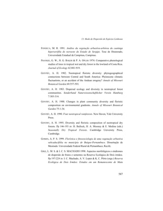 13. Modo de Dispersão de Espécies Lenhosas
587
FONSECA, M. R. 1991. Análise da vegetação arbustiva-arbórea da caatinga
hiperxerófila do noroeste do Estado de Sergipe. Tese de Doutorado,
Universidade Estadual de Campinas, Campinas.
FRANKIE, G. W., H. G. BAKER & P. A. OPLER 1974. Comparative phenological
studies of trees in tropical wet and dry forest in the lowland of Costa Rica.
Journal of Ecology 62:881-919.
GENTRY, A. H. 1982. Neotropical floristic diversity: phytogeographical
connections between Central and South America: Pleistocene climatic
fluctuations, or an accident of the Andean orogeny? Annals of Missouri
Botanical Garden 69:557-593.
GENTRY, A. H. 1983. Dispersal ecology and diversity in neotropical forest
communities. Sonderband Naturwissenschaftlicher Verein Hamburg
7:303-314.
GENTRY, A. H. 1988. Changes in plant community diversity and floristic
composition on environmental gradients. Annals of Missouri Botanical
Garden 75:1-34.
GENTRY, A. H. 1990. Four neotropical rainforests. New Haven, Yale University
Press.
GENTRY, A. H. 1995. Diversity and floristic composition of neotropical dry
forests. Pp 146-193 in: H. Bullock, H. A. Mooney & E. Medina (eds.)
Seasonally Dry Tropical Forests. Cambridge University Press,
Cambridge.
GOMES, A. P. S. 1999. Florística e fitossociologia de uma vegetação arbustiva
subcaducifólia no município de Buíque-Pernambuco. Dissertação de
Mestrado. Universidade Federal Rural de Pernambuco, Recife.
GRIZ, L. M. S. & I. C. S. MACHADO 1998. Aspectos morfológicos e síndromes
de dispersão de frutos e sementes na Reserva Ecológica de Dois irmãos.
Pp 197-224 in: I. C. Machado, A. V. Lopes & K. C. Pôrto (orgs.) Reserva
Ecológica de Dois Irmãos: Estudos em um Remanescente de Mata
 