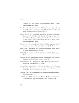 A. Vicente et al.
588
Atlântica em área Urbana (Recife–Pernambuco–Brasil). Editora
Universitária da UFPE, Recife.
GRIZ, L. M. S. & I. C. S. MACHADO. 2001. Fruiting phenology and seed
dispersal syndromes in caatinga, a tropical dry forest in the northeast of
Brazil. Journal of Tropical Ecology 17:303-321.
GUEDES, M. L. S. 1998. A vegetação fanerogâmica da Reserva Ecológica de
Dois irmãos. Pp 157-172 in: I. C. Machado, A. V. Lopes & K. C. Pôrto
(orgs.) Reserva Ecológica de Dois Irmãos: Estudos em um Remanescente
de Mata Atlântica em área Urbana (Recife–Pernambuco–Brasil). Editora
Universitária da UFPE, Recife.
HARPER, J. L., P. H. LOVELL & K. G. MOORE 1970, The shapes and sizes of
seeds. Annual Review of Ecology and Systematics 1: 327-356.
HOWE, H. F. & J. SMALLWOOD. 1982. Ecology of seed dispersal. Annual Review
of Ecology and Systematics 13: 201-228.
IBGE. 1985. Atlas Nacional do Brasil: Região Nordeste. IBGE. Rio de Janeiro.
Brasil.
JANZEN, D. H. 1967. Synchronization of sexual reproduction of trees within the
dry season in Central America. Evolution 21:620-637.
JUSTINIANO, M. J., T. S. FREDERICKSEN. 2000. Phenology of tree species in
Bolivian dry forest. Biotropica 32: 276-281.
LAMPE, M. G., Y. BERGERON, R. MCNEIL,. & A. LEDUC. 1992. Seasonal
flowering and fruiting patterns in tropical semi-arid vegetation of
northeastern Venezuela. Biotropica 24: 64-76.
LANDRUM, R. L. 1981. A monograph of the genus Myrceugenia (Myrtaceae).
Flora Neotropica N° 29.
LANDRUM, R. L. 1986. Campomanesia, Pimenta, Blepharocalyx, Legrandia,
Acca, Myrrhinium, and Luma (Myrtaceae). Flora Neotropica N° 45.
 
