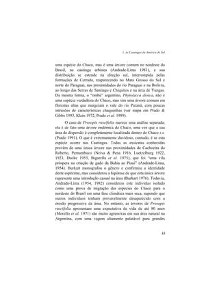 1. As Caatingas da América do Sul
43
uma espécie do Chaco, mas é uma árvore comum no nordeste do
Brasil, na caatinga arbórea (Andrade-Lima 1981), e sua
distribuição se estende na direção sul, interrompida pelas
formações de Cerrado, reaparecendo no Mato Grosso do Sul e
norte do Paraguai, nas proximidades do rio Paraguai e na Bolívia,
ao longo das Serras de Santiago e Chiquitos e na área de Yungas.
Da mesma forma, o “ombú” argentino, Phytolacca dioica, não é
uma espécie verdadeira do Chaco, mas sim uma árvore comum em
florestas altas que margeiam o vale do rio Paraná, com poucas
intrusões de características chaquenhas (ver mapa em Prado &
Gibbs 1993, Klein 1972, Prado et al. 1989).
O caso de Prosopis ruscifolia merece uma análise separada;
ela é de fato uma árvore endêmica do Chaco, uma vez que a sua
área de dispersão é completamente localizada dentro do Chaco s.s.
(Prado 1991). O que é extremamente duvidoso, contudo, é se esta
espécie ocorre nas Caatingas. Todas as exsicatas conhecidas
provêm de uma única árvore nas proximidades de Cachoeira do
Roberto, Pernambuco (Neiva & Pena 1916, Luetzelburg 1922,
1923, Ducke 1953, Bigarella et al. 1975), que foi “uma vila
próspera na criação de gado da Bahia ao Piauí” (Andrade-Lima,
1954). Burkart monografou o gênero e confirmou a identidade
deste espécime, mas considerou a hipótese de que esta única árvore
represente uma introdução casual na área (Burkart 1976). Todavia,
Andrade-Lima (1954, 1982) considerou este indivíduo isolado
como uma prova de migração das espécies do Chaco para o
nordeste do Brasil em uma fase climática mais seca, supondo que
outros indivíduos tenham provavelmente desaparecido com a
erosão progressiva da área. No entanto, as árvores de Prosopis
ruscifolia apresentam uma expectativa de vida de até 80 anos
(Morello et al. 1971) são muito agressivas em sua área natural na
Argentina, com uma vagem altamente palatável para grandes
 