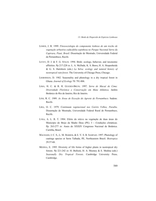 13. Modo de Dispersão de Espécies Lenhosas
589
LEMOS, J. R. 1999. Fitossociologia do componente lenhoso de um trecho de
vegetação arbustiva caducifólia espinhosa no Parque Nacional Serra da
Capivara, Piauí, Brasil. Dissertação de Mestrado, Universidade Federal
de Pernambuco, Recife.
LEVEY, D. J. & F. G. STILES. 1994. Birds: ecology, behavior, and taxonomic
affinities. Pp 217-228 in. L. A. McDade, K. S. Bawa, H. A. Hespenheide
& G. S. Hartshorn (eds.) La Selva: ecology and natural history of
neotropical rain forest. The University of Chicago Press, Chicago.
LIEBERMAN, D. 1982. Seasonality and phenology in a dry tropical forest in
Ghana. Journal of Ecology 70: 791-806.
LIMA, H. C. & R. R. GUEDES-BRUNI. 1997. Serra de Macaé de Cima:
Diversidade Florística e Conservação em Mata Atlântica. Jardim
Botânico do Rio de Janeiro, Rio de Janeiro.
LINS, R. C. 1989. As Áreas de Exceção do Agreste de Pernambuco. Sudene.
Recife.
LIRA, O. C. 1979. Continuum vegetacional nos Cariris Velhos, Paraíba.
Dissertação de Mestrado, Universidade Federal Rural de Pernambuco,
Recife.
LYRA, A. L. R. T. 1984. Efeito do relevo na vegetação de duas áreas do
Município do Brejo da Madre Deus (PE). I – Condições climáticas.
Pp. 263-277 in: Anais do XXXIV Congresso Nacional de Botânica.
Curitiba, Brasil.
MACHADO, I. C. S., L. M. BARROS, & E. V. S. B. SAMPAIO. 1997. Phenology of
caatinga species at Serra Talhada, PE, Northeastern Brazil. Biotropica
29:57-68.
MEDINA, E. 1995. Diversity of life forms of higher plants in neotropical dry
forests. Pp 221-242 in: H. Bullock, H. A. Mooney & E. Medina (eds.)
Seasonally Dry Tropical Forests. Cambridge University Press,
Cambridge.
 