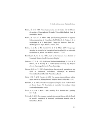 13. Modo de Dispersão de Espécies Lenhosas
591
RODAL, M. J. N. 1984. Fitoecologia de uma área do médio Vale do Moxotó,
Pernambuco. Dissertação de Mestrado, Universidade Federal Rural de
Pernambuco, Recife.
RODAL, M. J. N. & A. L. MELO. 1999. Levantamento preliminar das espécies
lenhosas da caatinga de Pernambuco. Pp 53-62 in: F. D. Araújo, H. D. V.
Prendergast & S. J. Mayo (eds.) Plantas do Nordeste- Anais do I
Workshop Geral. Royal Botanic Gardens, Kew.
RODAL, M. J. N., L. M. NASCIMENTO & A. L. MELO. 1999. Composição
florística de um trecho de vegetação arbustiva caducifólia no município
de Ibimirim, PE, Brasil. Acta Botânica Brasílica 13:15-28.
ROOSMALEN, M. G. M. van. 1985. Fruits of the Guianan Flora. Institute of
Systematic Botany, Utrecht University, Utrecht.
SAMPAIO, E. V. S. B. 1995. Overview of the Brazilian Caatinga. Pp 35-63 in: H.
Bullock, H. A. Mooney & E. Medina (eds.) Seasonally Dry Tropical
Forests. Cambridge University Press, Cambridge.
SANTOS, M. F. A. V. 1987. Características dos solos e da vegetação em sete
áreas de Parnamirim, Pernambuco. Dissertação de Mestrado,
Universidade Federal Rural de Pernambuco, Recife.
SILVA, J. M. C. & M. TABARELLI. 2000. Tree species impoverishment and the
future flora of the Atlantic forest of northeast Brazil. Nature 404:72-74.
SIQUEIRA, D. R. 1997. Estudo florístico e fitossociológico de um trecho da Mata
do Zumbi, Suape. PE. Dissertação de Mestrado, Universidade Federal
Rural de Pernambuco, Recife.
SOKAL, R. R. & F. G. ROHLF. 1995. Biometry. W.H. Freeman and Company,
New York.
SOUZA, G. V. 1983. Estrutura da vegetação da caatinga hipoxerófila do Estado
de Sergipe. Dissertação de Mestrado. Universidade Federal Rural de
Pernambuco, Recife.
 