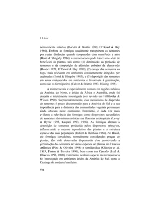 I. R. Leal
594
normalmente intactas (Horvitz & Beattie 1980, O’Dowd & Hay
1980). Embora as formigas usualmente transportem as sementes
por curtas distâncias quando comparadas com mamíferos e aves
(Bond & Slingsby 1984), a mirmecocoria pode trazer uma série de
benefícios às plantas, tais como: (1) diminuição da predação de
sementes e da competição de plântulas embaixo da planta-mãe
(Handel 1978, O’Dowd & Hay 1980), (2) escape das sementes ao
fogo, mais relevante em ambientes constantemente atingidos por
queimadas (Bond & Slingsby 1983), e (3) deposição das sementes
em solos enriquecidos em nutrientes e favoráveis à germinação,
como são os formigueiros (Culver & Beattie 1983, Rissing 1986).
A mirmecocoria é especialmente comum em regiões mésicas
da América do Norte, e áridas da África e Austrália, onde foi
descrita e inicialmente investigada (ver revisão em Hölldobler &
Wilson 1990). Surpreendentemente, esse mecanismo de dispersão
de sementes é pouco documentado para a América do Sul e a sua
importância para a dinâmica das comunidades vegetais permanece
ainda obscura neste continente. Entretanto, é cada vez mais
evidente a relevância das formigas como dispersores secundários
de sementes não-mirmecocóricas em florestas neotropicais (Levey
& Byrne 1993, Kaspari 1993, 1996). As formigas alteram a
deposição de sementes produzida pelos dispersores primários,
influenciando o sucesso reprodutivo das plantas e a estrutura
espacial das suas populações (Robert & Heithaus 1986). No Brasil,
até formigas cortadeiras, normalmente consideradas pragas de
plantas, têm sido observadas dispersando e/ou promovendo a
germinação das sementes de várias espécies de plantas em Floresta
Atlântica (Pizo & Oliveira 1998) e semidecídua (Oliveira et al.
1995, Passos & Ferreira 1996), bem como em Cerrado (Leal &
Oliveira 1998, 2000). Entretanto, nenhum aspecto da mirmecocoria
foi investigado em ambientes áridos da América do Sul, como a
Caatinga do nordeste brasileiro.
 
