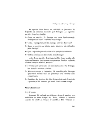 14. Dispersão de Sementes por Formiga
595
O objetivo desse estudo foi descrever os processos de
dispersão de sementes mediados por formigas. As seguintes
questões foram investigadas:
1) Quais as espécies de formiga que mais freqüentemente
interagem com frutos e sementes na Caatinga?
2) Como é o comportamento das formigas junto aos diásporos?
3) Quais as espécies de plantas cujos diásporos são utilizados
pelas formigas?
4) Qual é a porcentagem e a distância de remoção de sementes?
5) Onde as sementes são depositadas pelas formigas?
Além dessas questões descritivas, também foram testadas três
hipóteses básicas a respeito das vantagens que formigas e plantas
recebem com essa interação. São elas:
1) Sementes com elaiossomo são mais removidas pelas formigas
que sementes sem essa estrutura.
2) Sementes em que o elaiossomo foi removido pelas formigas
apresentam maiores taxas de germinação que sementes com
essa estrutura.
3) Os ninhos das formigas são sítios de deposição mais favoráveis
à germinação das sementes que locais aleatórios na Caatinga.
Material e métodos
Área de estudo
O estudo foi realizado em diferentes áreas de caatinga nos
municípios de Olho D’água do Casado, Piranhas e Delmiro
Gouveia no Estado de Alagoas e Canindé do São Francisco no
 