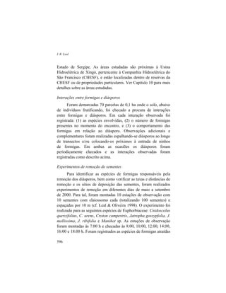 I. R. Leal
596
Estado de Sergipe. As áreas estudadas são próximas à Usina
Hidroelétrica de Xingó, pertencente à Companhia Hidroelétrica do
São Francisco (CHESF), e estão localizadas dentro de reservas da
CHESF ou de propriedades particulares. Ver Capítulo 10 para mais
detalhes sobre as áreas estudadas.
Interações entre formigas e diásporos
Foram demarcadas 70 parcelas de 0,1 ha onde o solo, abaixo
de indivíduos frutificando, foi checado a procura de interações
entre formigas e diásporos. Em cada interação observada foi
registrada: (1) as espécies envolvidas, (2) o número de formigas
presentes no momento do encontro, e (3) o comportamento das
formigas em relação ao diásporo. Observações adicionais e
complementares foram realizadas espalhando-se diásporos ao longo
de transectos e/ou colocando-os próximos à entrada de ninhos
de formigas. Em ambas as ocasiões os diásporos foram
periodicamente checados e as interações observadas foram
registradas como descrito acima.
Experimentos de remoção de sementes
Para identificar as espécies de formigas responsáveis pela
remoção dos diásporos, bem como verificar as taxas e distâncias de
remoção e os sítios de deposição das sementes, foram realizados
experimentos de remoção em diferentes dias de maio a setembro
de 2000. Para tal, foram montadas 10 estações de observação com
10 sementes com elaiossomo cada (totalizando 100 sementes) e
espaçadas por 10 m (cf. Leal & Oliveira 1998). O experimento foi
realizado para as seguintes espécies de Euphorbiaceae: Cnidoscolus
quercifolius, C. urens, Croton campestris, Jatropha gossypfolia, J.
mollissima, J. ribifolia e Manihot sp. As estações de observação
foram montadas às 7:00 h e checadas às 8:00, 10:00, 12:00, 14:00,
16:00 e 18:00 h. Foram registrados as espécies de formigas atraídas
 