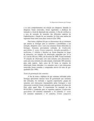 14. Dispersão de Sementes por Formiga
597
e os seus comportamentos em relação aos diásporos. Quando os
diásporos foram removidos, foram registrados a distância de
remoção e o local de deposição das sementes. A fim de verificar se
a taxa de remoção de sementes das diferentes espécies de
Euphorbiaceae é função do seu tamanho, foi feita uma análise de
regressão linear entre essas duas variáveis (Zar 1996).
Para testar a hipótese de que os elaiossomos são as estruturas
que atraem as formigas para as sementes e possibilitam a sua
remoção, diásporos com e sem essa estrutura foram oferecidos às
formigas. Sementes previamente coletadas de Cnidoscolus
quercifolius, C. urens, Croton campestris, Jatropha gossypfolia, J.
mollissima, J. ribifolia e Manihot sp. foram dispostas ao longo
de transectos, em estações de observação espaçadas por 10 m
(cf. Leal & Oliveira 1998), em fevereiro de 2000. Foram montadas
10 estações de observação com uma semente com elaiossomo e
outra sem essa estrutura em cada estação, totalizando 200 sementes
para cada espécie. Após cerca de 24 horas as estações de
observação foram checadas e as sementes com e sem elaiossomo
removidas foram contadas e comparadas através do teste de qui-
quadrado (Zar 1996).
Testes de germinação das sementes
A fim de testar a hipótese de que sementes utilizadas pelas
formigas apresentam maiores taxas de germinação que sementes
não utilizadas, foi realizado o seguinte experimento: grupos de
sementes sem elaiossomo (manipulados pelas formigas) e com
elaiossomo (controle) foram colocados para germinar em placas de
Petri sobre papel filtro. O experimento foi montado no dia
09/10/1999 e conduzido para as seguintes espécies: Cnidoscolus
quercifolius (10 sementes tratamento e 10 controle), C. urens
(18 sementes tratamento e 18 controle), Croton campestris
 